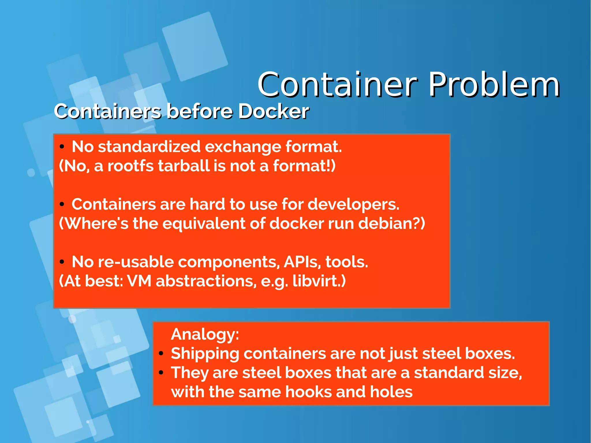Container ProblemContainer Problem Containers before DockerContainers before Docker ● No standardized exchange format. (No, a rootfs tarball is not a format!) ● Containers are hard to use for developers. (Where's the equivalent of docker run debian?) ● No re-usable components, APIs, tools. (At best: VM abstractions, e.g. libvirt.) Analogy: ● Shipping containers are not just steel boxes. ● They are steel boxes that are a standard size, with the same hooks and holes 