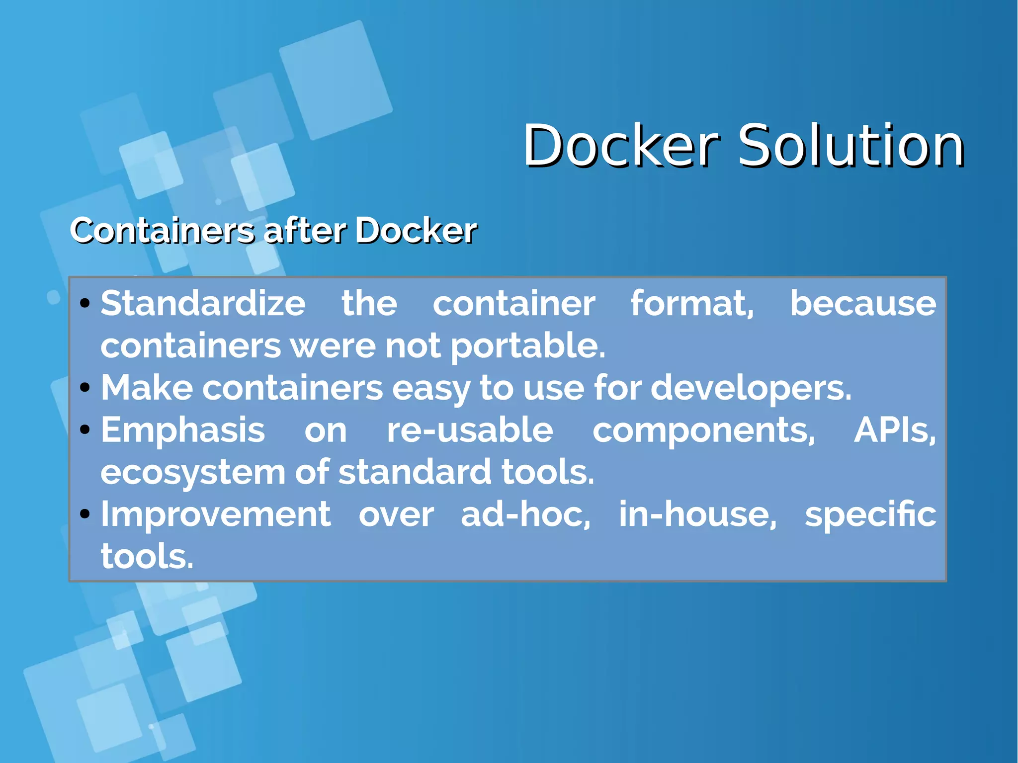 Docker SolutionDocker Solution Containers after DockerContainers after Docker ● Standardize the container format, because containers were not portable. ● Make containers easy to use for developers. ● Emphasis on re-usable components, APIs, ecosystem of standard tools. ● Improvement over ad-hoc, in-house, specific tools. 