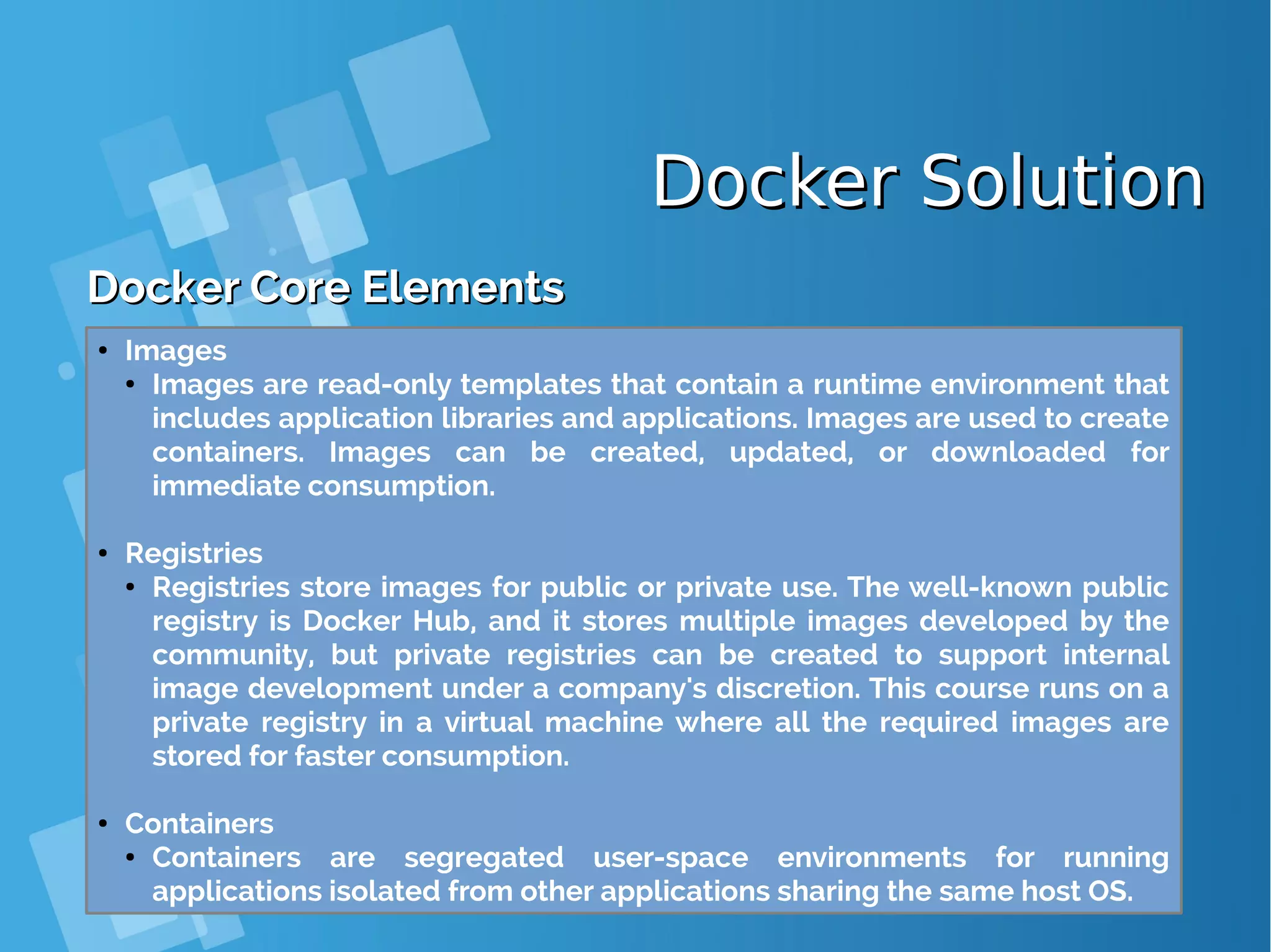 Docker SolutionDocker Solution Docker Core ElementsDocker Core Elements ● Images ● Images are read-only templates that contain a runtime environment that includes application libraries and applications. Images are used to create containers. Images can be created, updated, or downloaded for immediate consumption. ● Registries ● Registries store images for public or private use. The well-known public registry is Docker Hub, and it stores multiple images developed by the community, but private registries can be created to support internal image development under a company's discretion. This course runs on a private registry in a virtual machine where all the required images are stored for faster consumption. ● Containers ● Containers are segregated user-space environments for running applications isolated from other applications sharing the same host OS. 