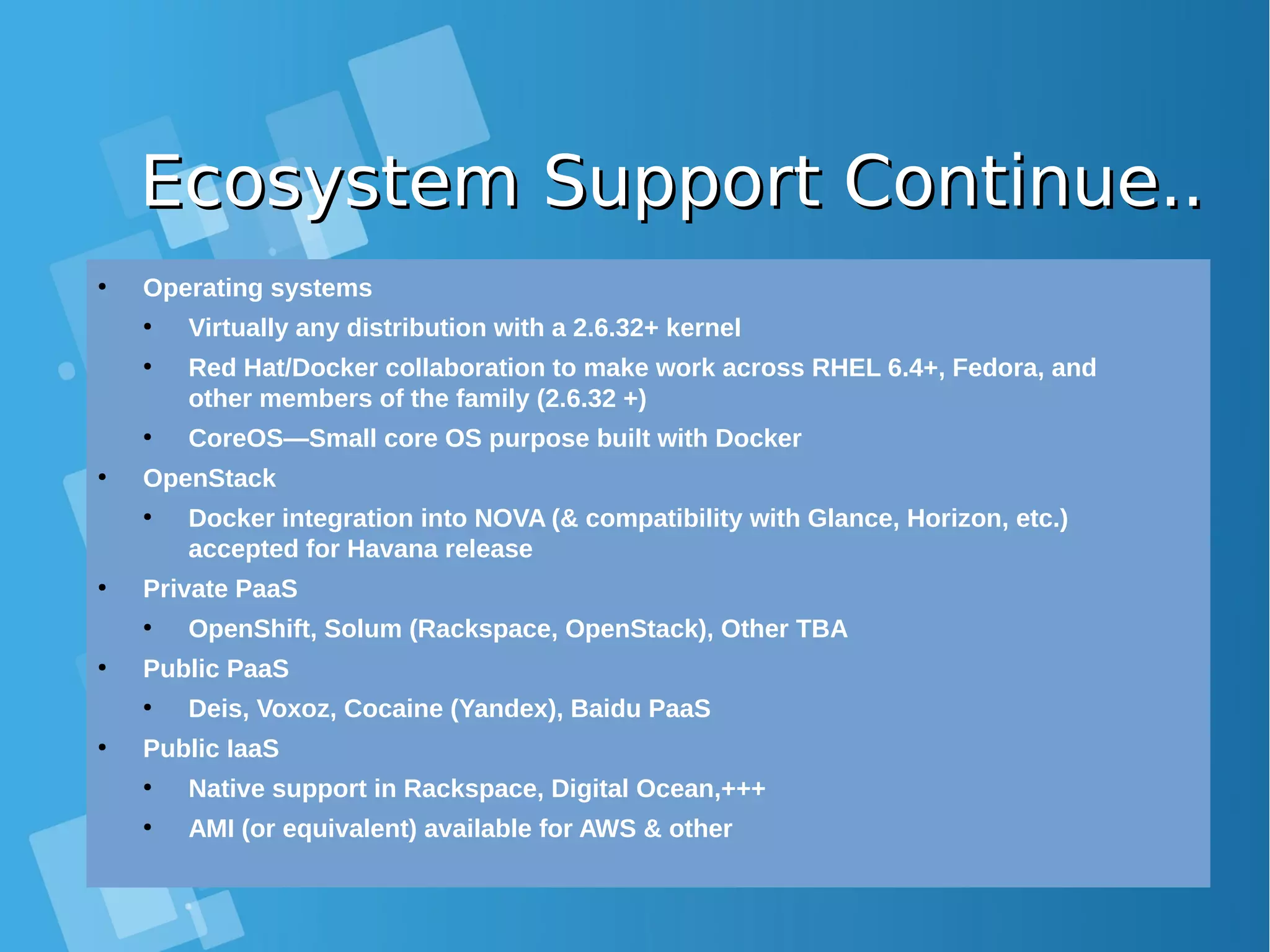 Ecosystem Support Continue..Ecosystem Support Continue.. ● Operating systems ● Virtually any distribution with a 2.6.32+ kernel ● Red Hat/Docker collaboration to make work across RHEL 6.4+, Fedora, and other members of the family (2.6.32 +) ● CoreOS—Small core OS purpose built with Docker ● OpenStack ● Docker integration into NOVA (& compatibility with Glance, Horizon, etc.) accepted for Havana release ● Private PaaS ● OpenShift, Solum (Rackspace, OpenStack), Other TBA ● Public PaaS ● Deis, Voxoz, Cocaine (Yandex), Baidu PaaS ● Public IaaS ● Native support in Rackspace, Digital Ocean,+++ ● AMI (or equivalent) available for AWS & other 