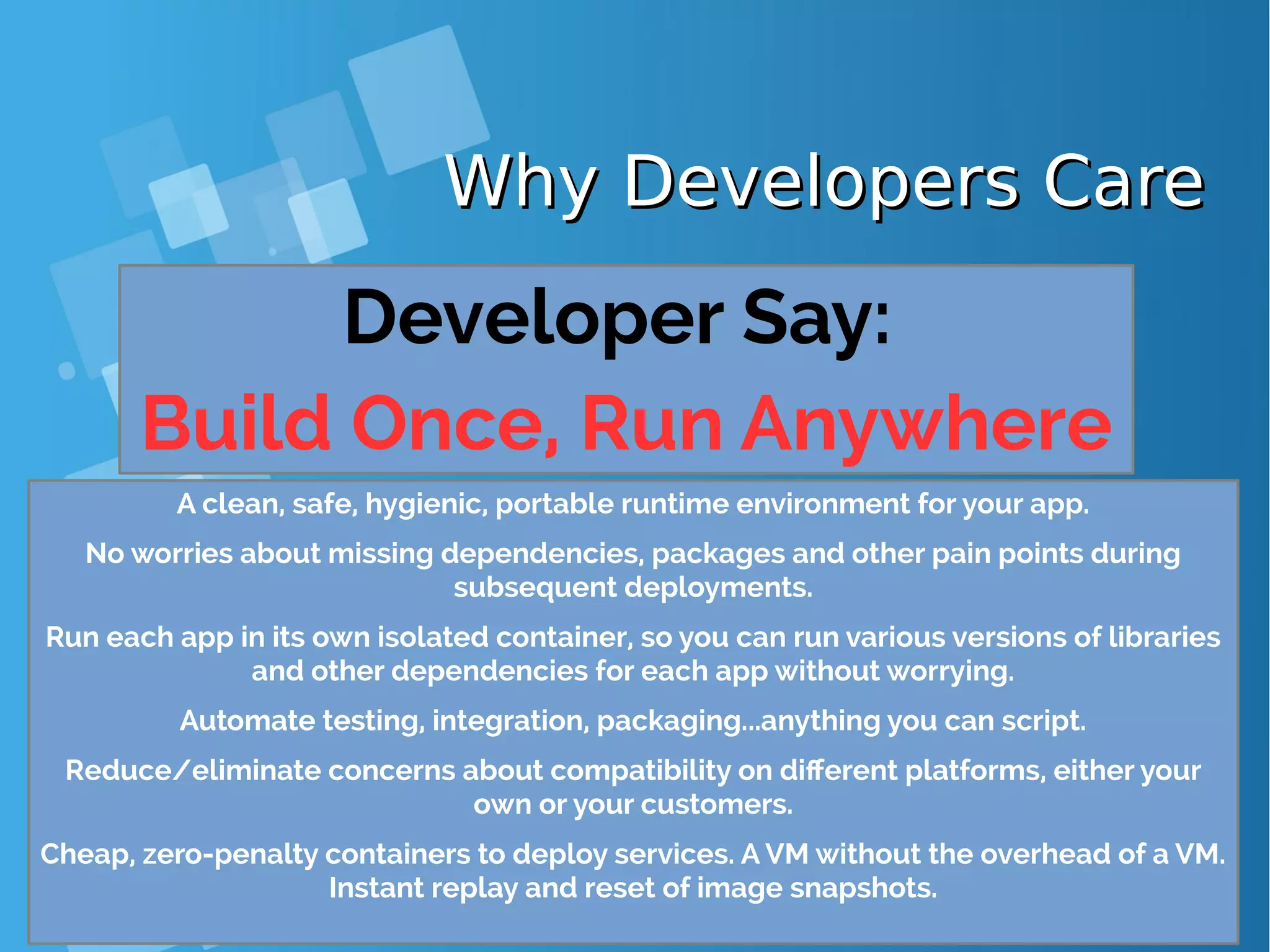 Why Developers CareWhy Developers Care Developer Say: Build Once, Run Anywhere A clean, safe, hygienic, portable runtime environment for your app. No worries about missing dependencies, packages and other pain points during subsequent deployments. Run each app in its own isolated container, so you can run various versions of libraries and other dependencies for each app without worrying. Automate testing, integration, packaging...anything you can script. Reduce/eliminate concerns about compatibility on different platforms, either your own or your customers. Cheap, zero-penalty containers to deploy services. A VM without the overhead of a VM. Instant replay and reset of image snapshots. 