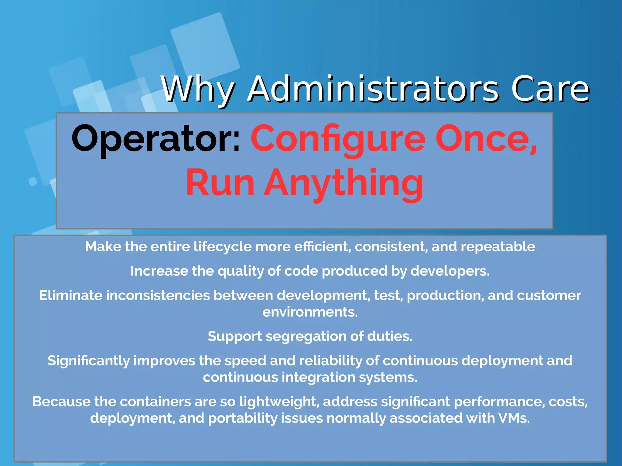 Why Administrators CareWhy Administrators Care Operator: Configure Once, Run Anything Make the entire lifecycle more efficient, consistent, and repeatable Increase the quality of code produced by developers. Eliminate inconsistencies between development, test, production, and customer environments. Support segregation of duties. Significantly improves the speed and reliability of continuous deployment and continuous integration systems. Because the containers are so lightweight, address significant performance, costs, deployment, and portability issues normally associated with VMs. 