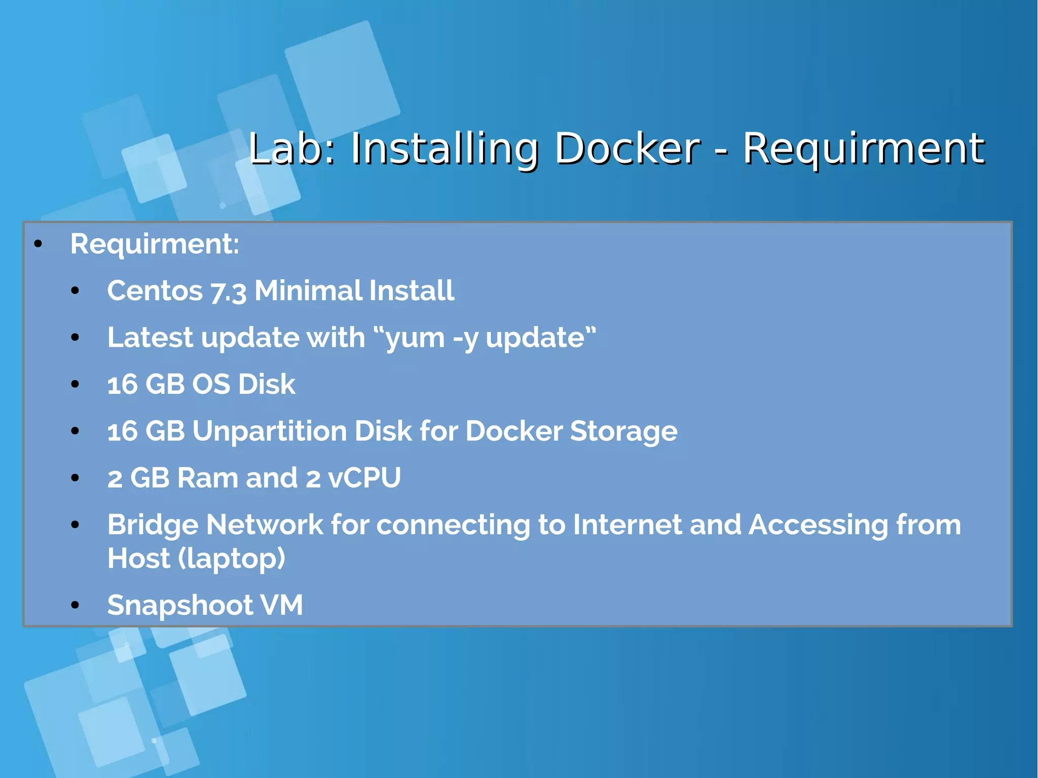 Lab: Installing Docker - RequirmentLab: Installing Docker - Requirment ● Requirment: ● Centos 7.3 Minimal Install ● Latest update with “yum -y update” ● 16 GB OS Disk ● 16 GB Unpartition Disk for Docker Storage ● 2 GB Ram and 2 vCPU ● Bridge Network for connecting to Internet and Accessing from Host (laptop) ● Snapshoot VM 