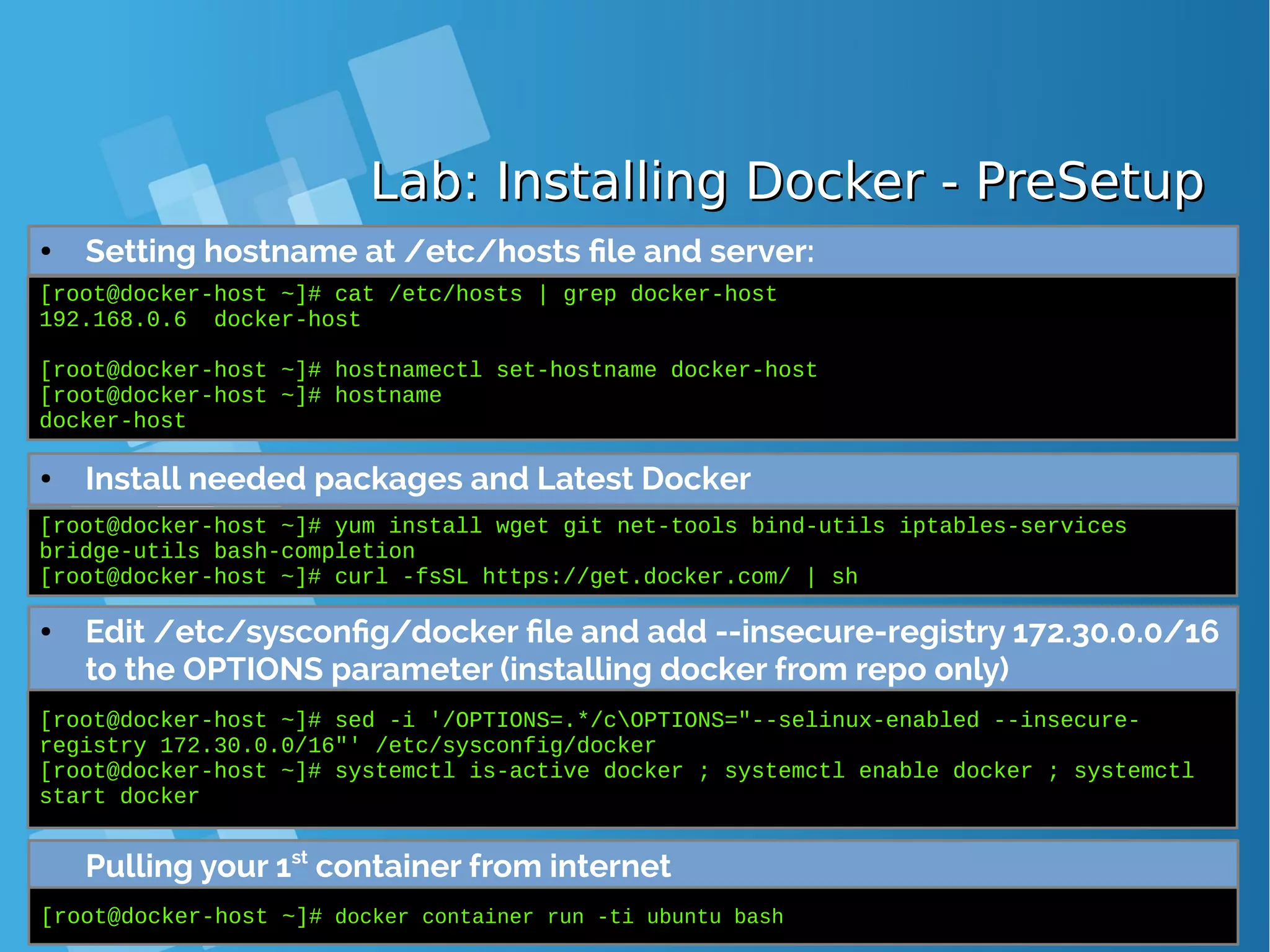 Lab: Installing Docker - PreSetupLab: Installing Docker - PreSetup ● Setting hostname at /etc/hosts file and server: [root@docker-host ~]# cat /etc/hosts | grep docker-host 192.168.0.6 docker-host [root@docker-host ~]# hostnamectl set-hostname docker-host [root@docker-host ~]# hostname docker-host ● Install needed packages and Latest Docker [root@docker-host ~]# yum install wget git net-tools bind-utils iptables-services bridge-utils bash-completion [root@docker-host ~]# curl -fsSL https://get.docker.com/ | sh ● Edit /etc/sysconfig/docker file and add --insecure-registry 172.30.0.0/16 to the OPTIONS parameter (installing docker from repo only) [root@docker-host ~]# sed -i '/OPTIONS=.*/cOPTIONS="--selinux-enabled --insecure- registry 172.30.0.0/16"' /etc/sysconfig/docker [root@docker-host ~]# systemctl is-active docker ; systemctl enable docker ; systemctl start docker Pulling your 1st container from internet [root@docker-host ~]# docker container run -ti ubuntu bash 