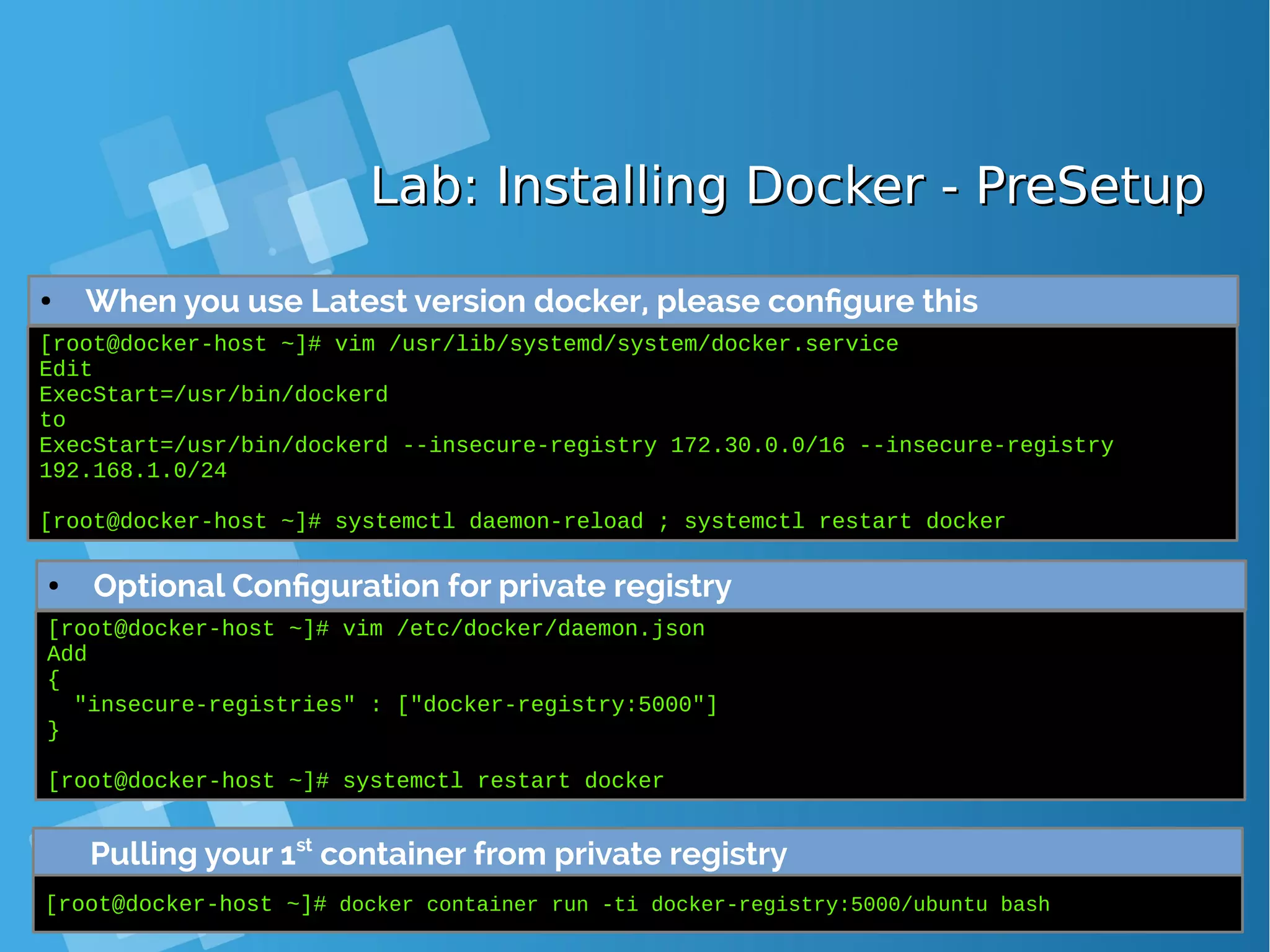 Lab: Installing Docker - PreSetupLab: Installing Docker - PreSetup ● When you use Latest version docker, please configure this [root@docker-host ~]# vim /usr/lib/systemd/system/docker.service Edit ExecStart=/usr/bin/dockerd to ExecStart=/usr/bin/dockerd --insecure-registry 172.30.0.0/16 --insecure-registry 192.168.1.0/24 [root@docker-host ~]# systemctl daemon-reload ; systemctl restart docker ● Optional Configuration for private registry [root@docker-host ~]# vim /etc/docker/daemon.json Add { "insecure-registries" : ["docker-registry:5000"] } [root@docker-host ~]# systemctl restart docker Pulling your 1st container from private registry [root@docker-host ~]# docker container run -ti docker-registry:5000/ubuntu bash 