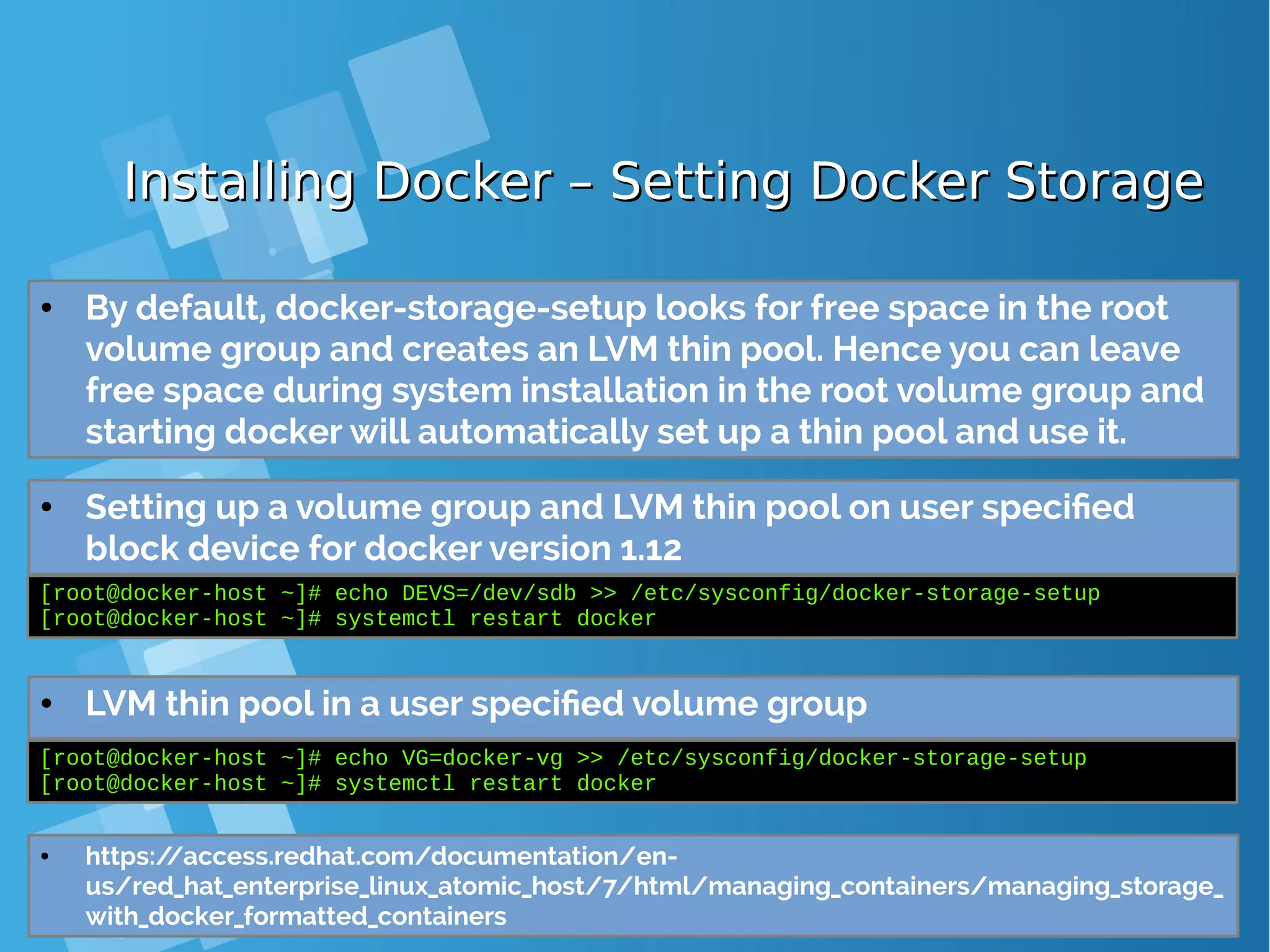 Installing Docker – Setting Docker StorageInstalling Docker – Setting Docker Storage ● Setting up a volume group and LVM thin pool on user specified block device [root@docker-host ~]# echo DEVS=/dev/sdb >> /etc/sysconfig/docker-storage-setup [root@docker-host ~]# systemctl restart docker ● By default, docker-storage-setup looks for free space in the root volume group and creates an LVM thin pool. Hence you can leave free space during system installation in the root volume group and starting docker will automatically set up a thin pool and use it. ● LVM thin pool in a user specified volume group [root@docker-host ~]# echo VG=docker-vg >> /etc/sysconfig/docker-storage-setup [root@docker-host ~]# systemctl restart docker ● https://access.redhat.com/documentation/en- us/red_hat_enterprise_linux_atomic_host/7/html/managing_containers/managing_storage_ with_docker_formatted_containers ● Setting up a volume group and LVM thin pool on user specified block device for docker version 1.12 