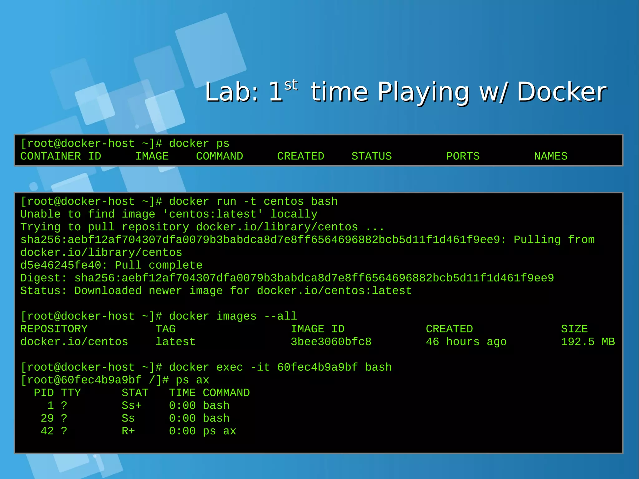 Lab: 1Lab: 1stst time Playing w/ Dockertime Playing w/ Docker [root@docker-host ~]# docker ps CONTAINER ID IMAGE COMMAND CREATED STATUS PORTS NAMES [root@docker-host ~]# docker run -t centos bash Unable to find image 'centos:latest' locally Trying to pull repository docker.io/library/centos ... sha256:aebf12af704307dfa0079b3babdca8d7e8ff6564696882bcb5d11f1d461f9ee9: Pulling from docker.io/library/centos d5e46245fe40: Pull complete Digest: sha256:aebf12af704307dfa0079b3babdca8d7e8ff6564696882bcb5d11f1d461f9ee9 Status: Downloaded newer image for docker.io/centos:latest [root@docker-host ~]# docker images --all REPOSITORY TAG IMAGE ID CREATED SIZE docker.io/centos latest 3bee3060bfc8 46 hours ago 192.5 MB [root@docker-host ~]# docker exec -it 60fec4b9a9bf bash [root@60fec4b9a9bf /]# ps ax PID TTY STAT TIME COMMAND 1 ? Ss+ 0:00 bash 29 ? Ss 0:00 bash 42 ? R+ 0:00 ps ax 