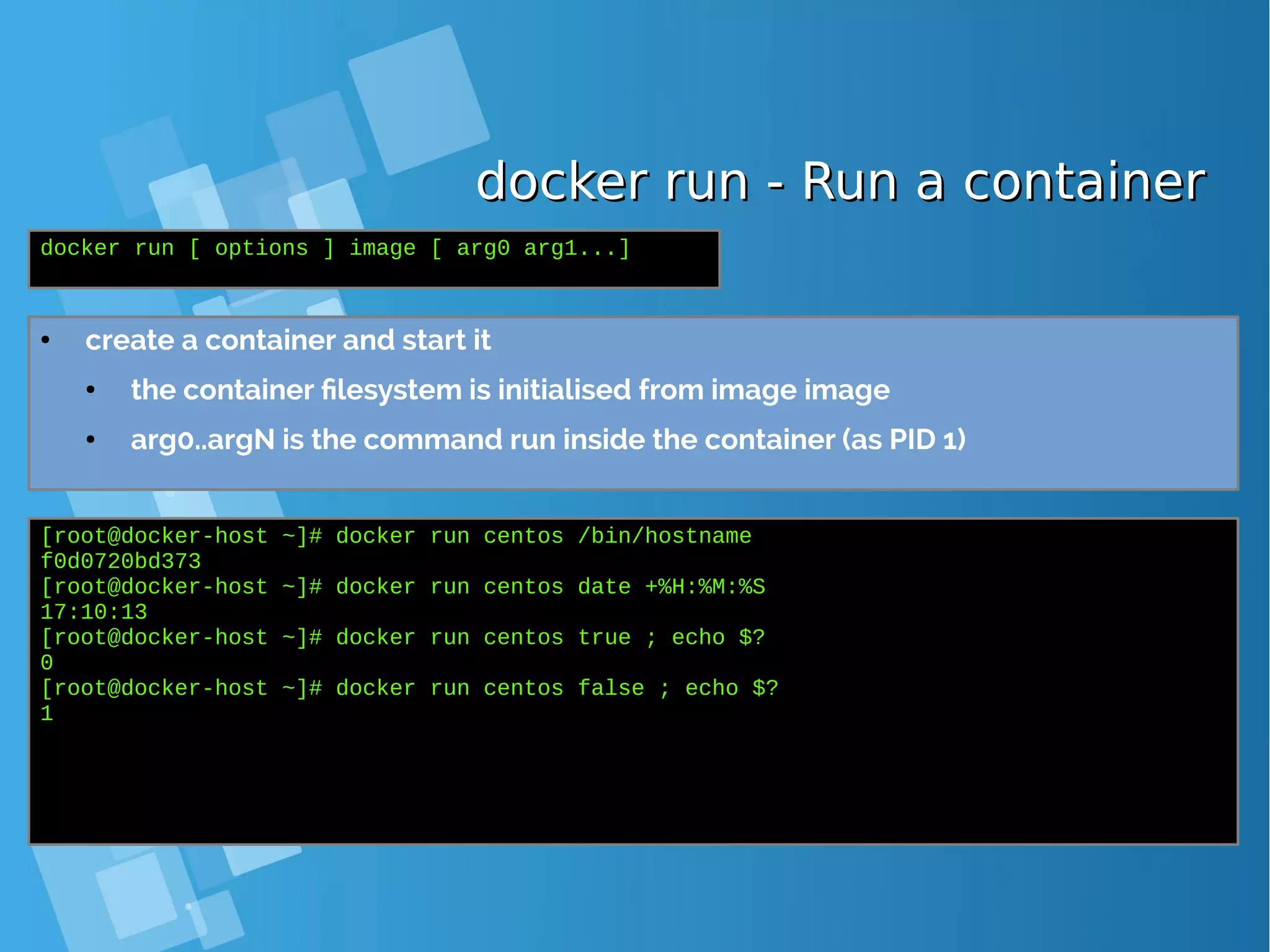 docker run - Run a containerdocker run - Run a container ● create a container and start it ● the container filesystem is initialised from image image ● arg0..argN is the command run inside the container (as PID 1) docker run [ options ] image [ arg0 arg1...] [root@docker-host ~]# docker run centos /bin/hostname f0d0720bd373 [root@docker-host ~]# docker run centos date +%H:%M:%S 17:10:13 [root@docker-host ~]# docker run centos true ; echo $? 0 [root@docker-host ~]# docker run centos false ; echo $? 1 