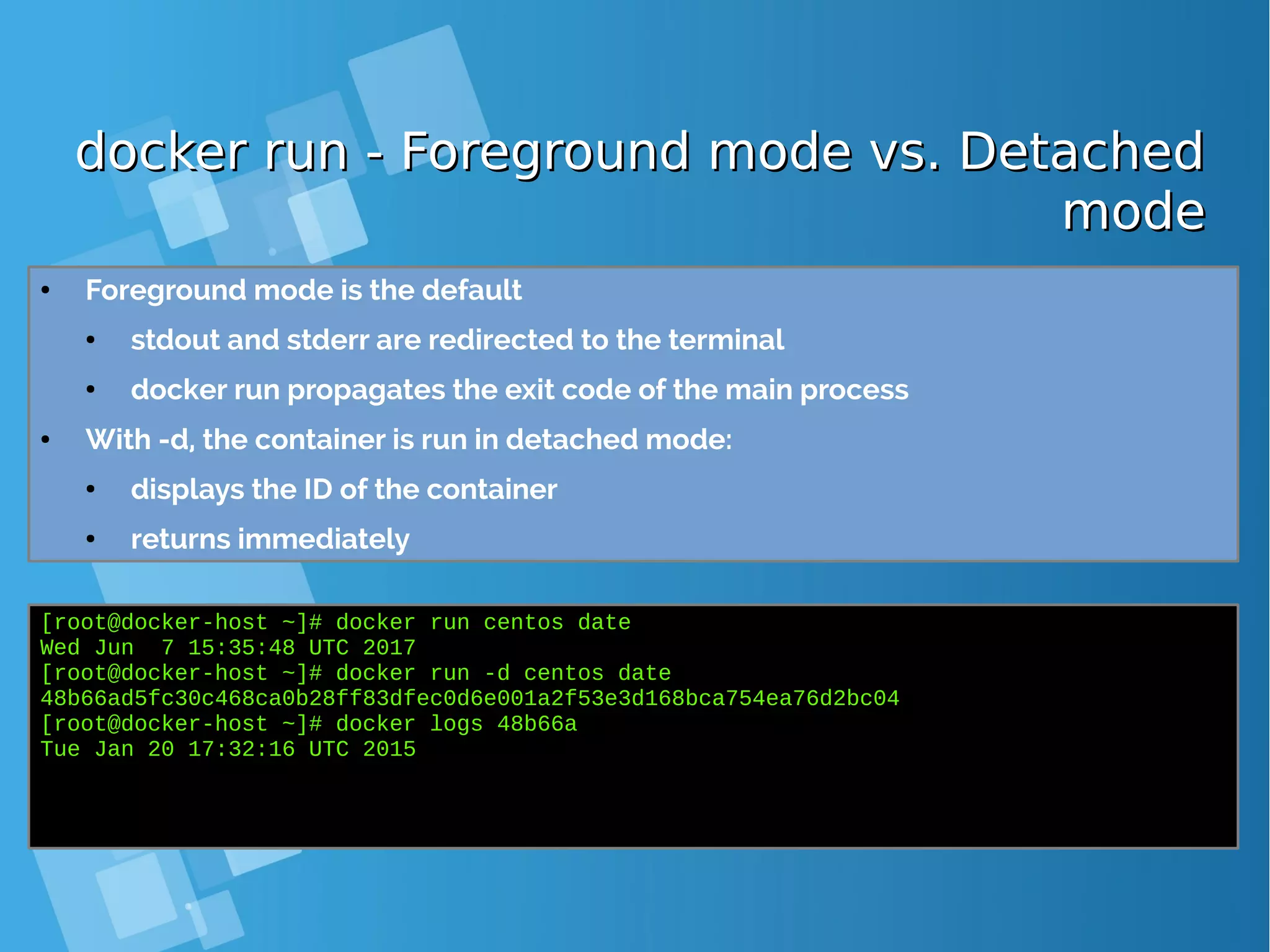 docker run - Foreground mode vs. Detacheddocker run - Foreground mode vs. Detached modemode ● Foreground mode is the default ● stdout and stderr are redirected to the terminal ● docker run propagates the exit code of the main process ● With -d, the container is run in detached mode: ● displays the ID of the container ● returns immediately [root@docker-host ~]# docker run centos date Wed Jun 7 15:35:48 UTC 2017 [root@docker-host ~]# docker run -d centos date 48b66ad5fc30c468ca0b28ff83dfec0d6e001a2f53e3d168bca754ea76d2bc04 [root@docker-host ~]# docker logs 48b66a Tue Jan 20 17:32:16 UTC 2015 