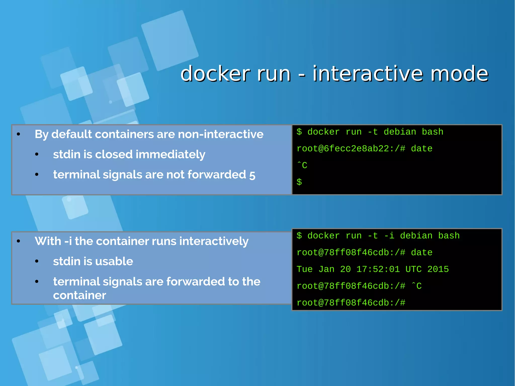 docker run - interactive modedocker run - interactive mode ● By default containers are non-interactive ● stdin is closed immediately ● terminal signals are not forwarded 5 $ docker run -t debian bash root@6fecc2e8ab22:/# date ˆC $ ● With -i the container runs interactively ● stdin is usable ● terminal signals are forwarded to the container $ docker run -t -i debian bash root@78ff08f46cdb:/# date Tue Jan 20 17:52:01 UTC 2015 root@78ff08f46cdb:/# ˆC root@78ff08f46cdb:/# 