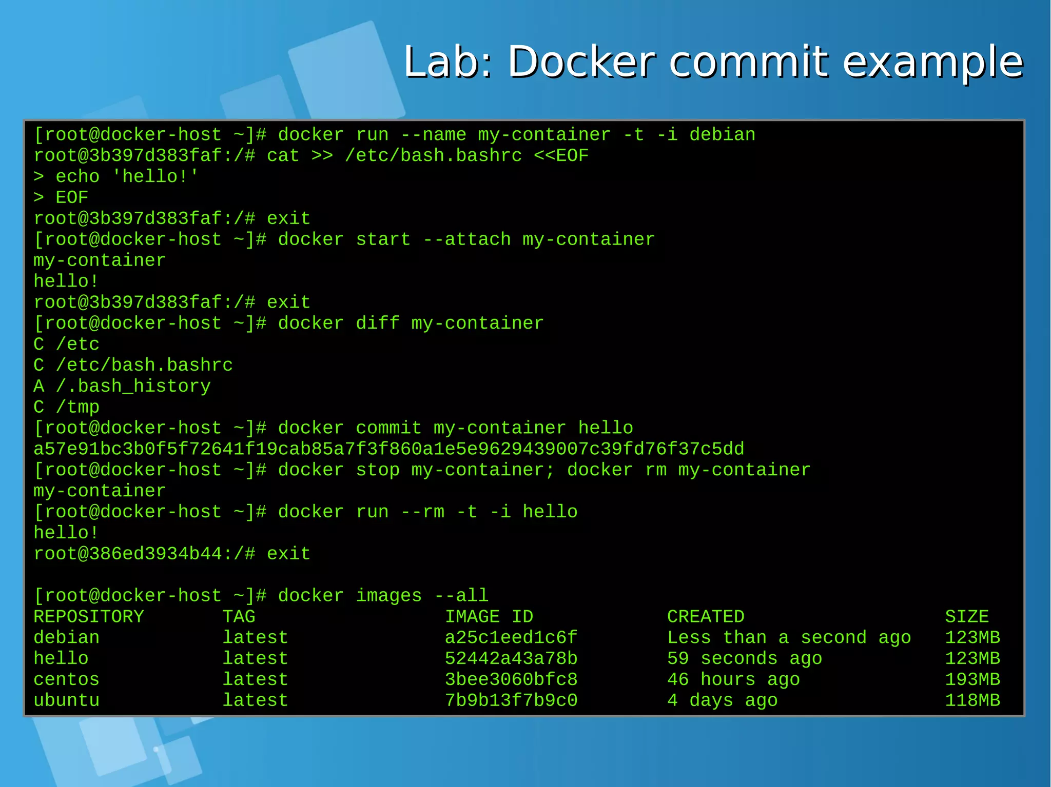 [root@docker-host ~]# docker run --name my-container -t -i debian root@3b397d383faf:/# cat >> /etc/bash.bashrc <<EOF > echo 'hello!' > EOF root@3b397d383faf:/# exit [root@docker-host ~]# docker start --attach my-container my-container hello! root@3b397d383faf:/# exit [root@docker-host ~]# docker diff my-container C /etc C /etc/bash.bashrc A /.bash_history C /tmp [root@docker-host ~]# docker commit my-container hello a57e91bc3b0f5f72641f19cab85a7f3f860a1e5e9629439007c39fd76f37c5dd [root@docker-host ~]# docker stop my-container; docker rm my-container my-container [root@docker-host ~]# docker run --rm -t -i hello hello! root@386ed3934b44:/# exit [root@docker-host ~]# docker images --all REPOSITORY TAG IMAGE ID CREATED SIZE debian latest a25c1eed1c6f Less than a second ago 123MB hello latest 52442a43a78b 59 seconds ago 123MB centos latest 3bee3060bfc8 46 hours ago 193MB ubuntu latest 7b9b13f7b9c0 4 days ago 118MB Lab: Docker commit exampleLab: Docker commit example 