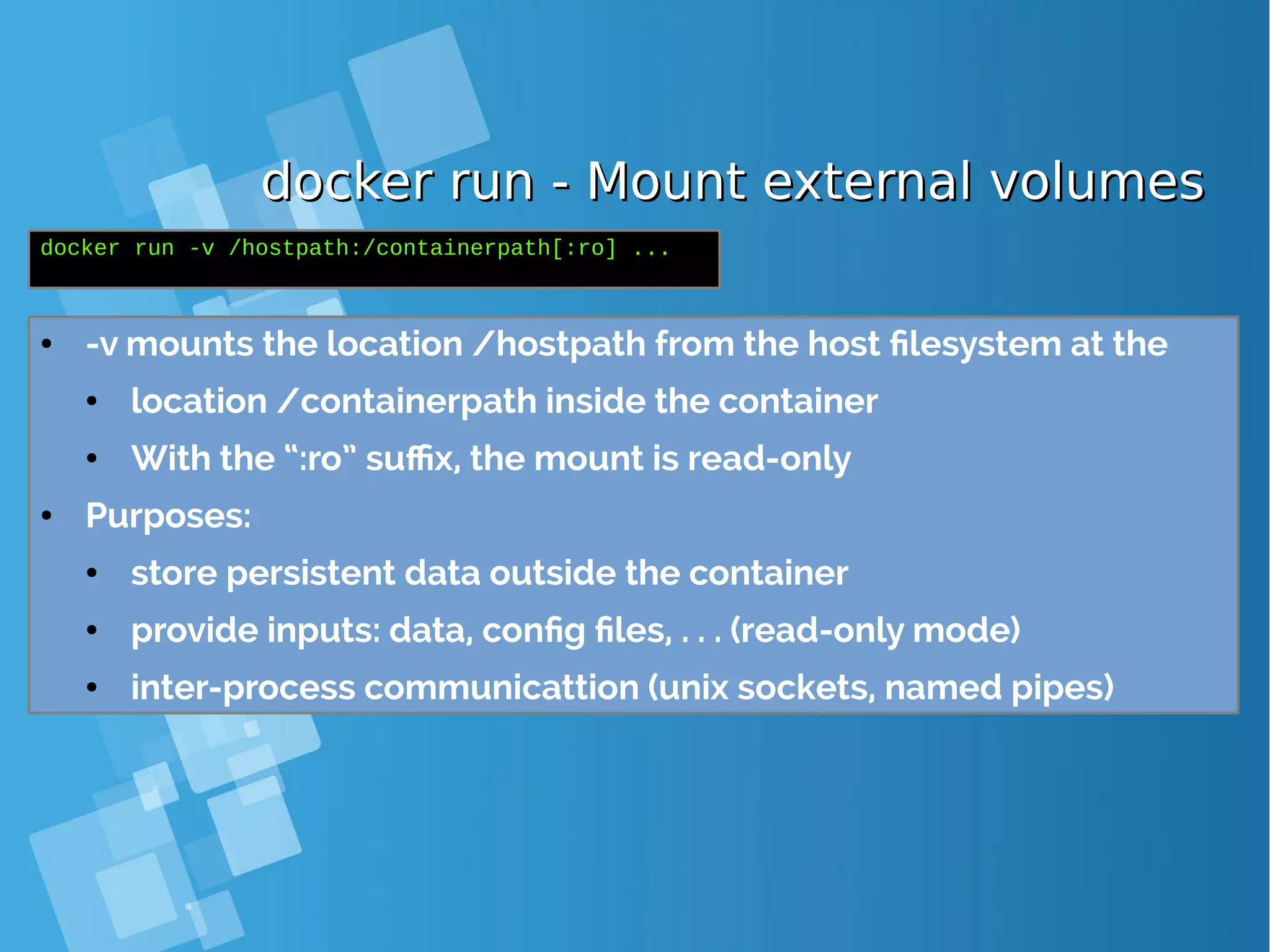 docker run - Mount external volumesdocker run - Mount external volumes ● -v mounts the location /hostpath from the host filesystem at the ● location /containerpath inside the container ● With the “:ro” suffix, the mount is read-only ● Purposes: ● store persistent data outside the container ● provide inputs: data, config files, . . . (read-only mode) ● inter-process communicattion (unix sockets, named pipes) docker run -v /hostpath:/containerpath[:ro] ... 