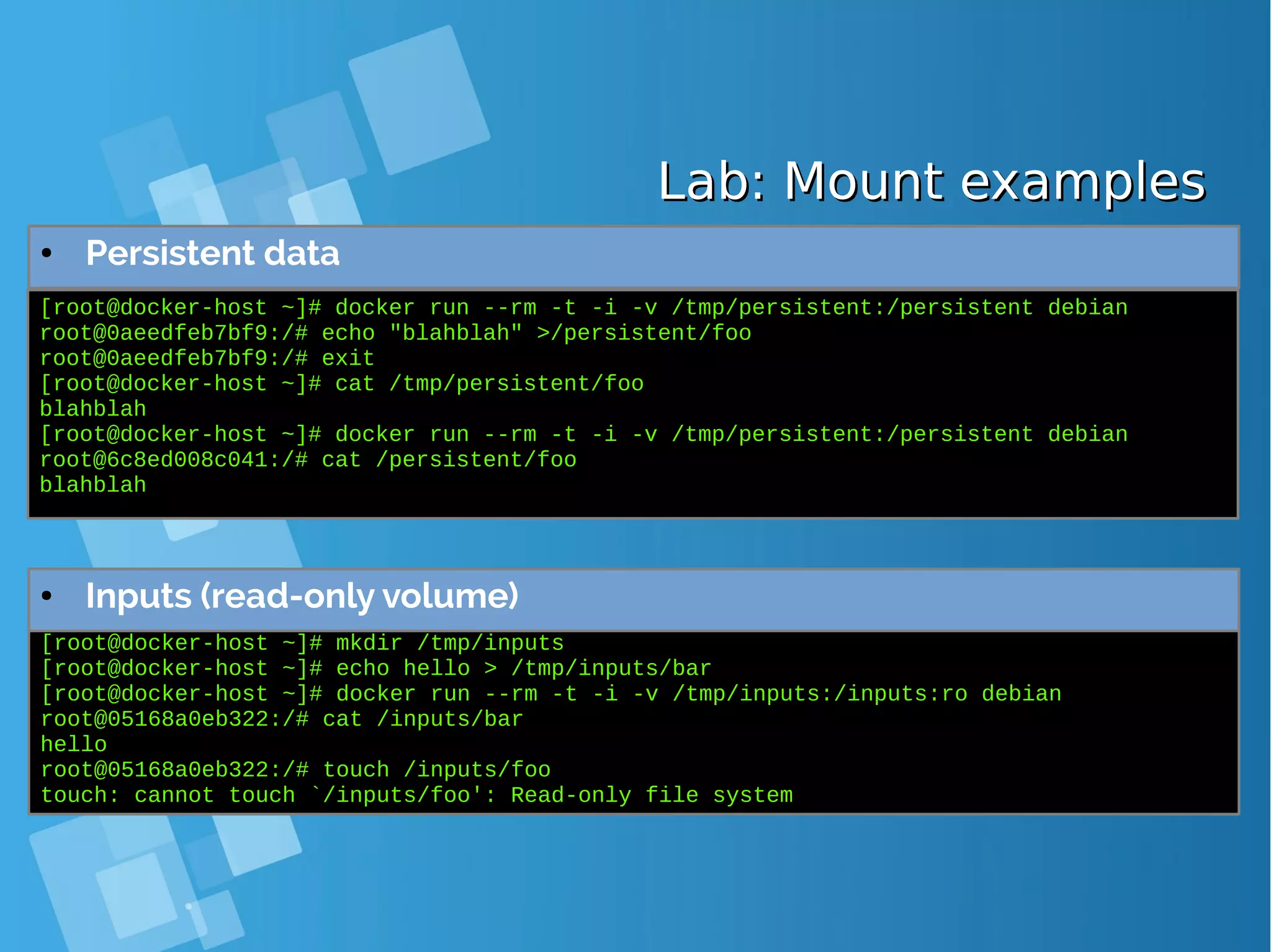 Lab: Mount examplesLab: Mount examples ● Persistent data [root@docker-host ~]# docker run --rm -t -i -v /tmp/persistent:/persistent debian root@0aeedfeb7bf9:/# echo "blahblah" >/persistent/foo root@0aeedfeb7bf9:/# exit [root@docker-host ~]# cat /tmp/persistent/foo blahblah [root@docker-host ~]# docker run --rm -t -i -v /tmp/persistent:/persistent debian root@6c8ed008c041:/# cat /persistent/foo blahblah [root@docker-host ~]# mkdir /tmp/inputs [root@docker-host ~]# echo hello > /tmp/inputs/bar [root@docker-host ~]# docker run --rm -t -i -v /tmp/inputs:/inputs:ro debian root@05168a0eb322:/# cat /inputs/bar hello root@05168a0eb322:/# touch /inputs/foo touch: cannot touch `/inputs/foo': Read-only file system ● Inputs (read-only volume) 