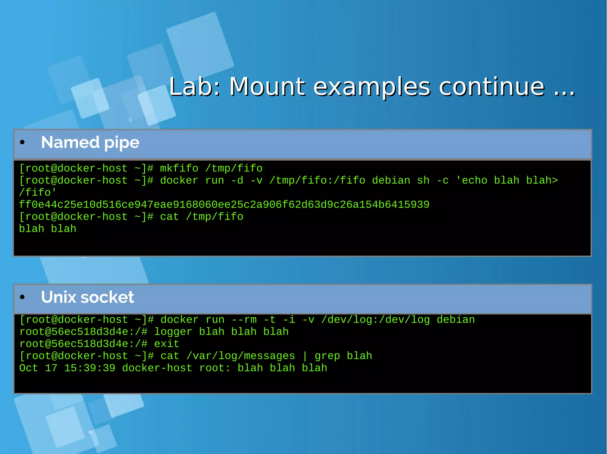 Lab: Mount examples continue ...Lab: Mount examples continue ... ● Named pipe [root@docker-host ~]# mkfifo /tmp/fifo [root@docker-host ~]# docker run -d -v /tmp/fifo:/fifo debian sh -c 'echo blah blah> /fifo' ff0e44c25e10d516ce947eae9168060ee25c2a906f62d63d9c26a154b6415939 [root@docker-host ~]# cat /tmp/fifo blah blah [root@docker-host ~]# docker run --rm -t -i -v /dev/log:/dev/log debian root@56ec518d3d4e:/# logger blah blah blah root@56ec518d3d4e:/# exit [root@docker-host ~]# cat /var/log/messages | grep blah Oct 17 15:39:39 docker-host root: blah blah blah ● Unix socket 