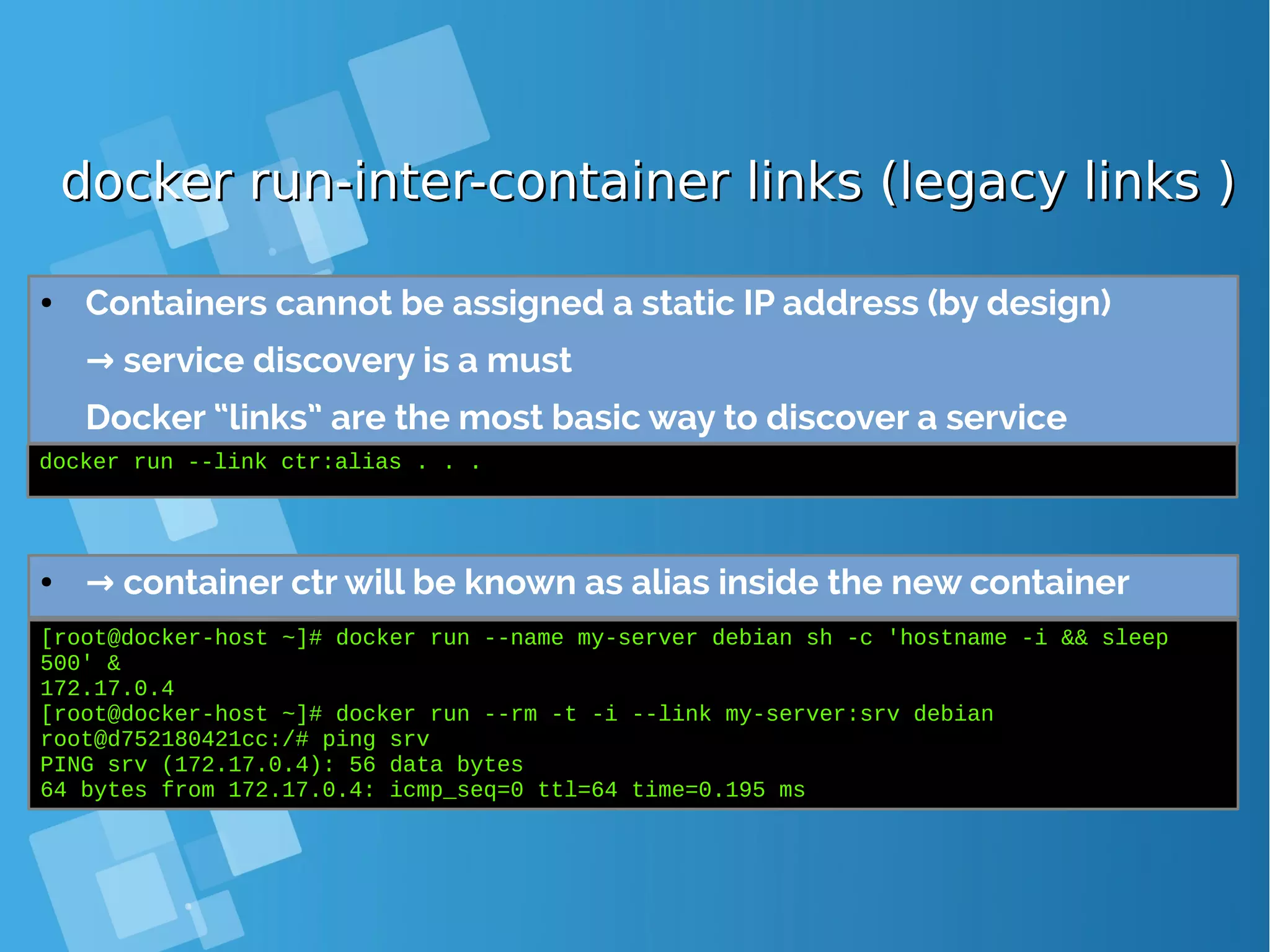 docker run-inter-container links (legacy links )docker run-inter-container links (legacy links ) ● Containers cannot be assigned a static IP address (by design) → service discovery is a must Docker “links” are the most basic way to discover a service docker run --link ctr:alias . . . ● → container ctr will be known as alias inside the new container [root@docker-host ~]# docker run --name my-server debian sh -c 'hostname -i && sleep 500' & 172.17.0.4 [root@docker-host ~]# docker run --rm -t -i --link my-server:srv debian root@d752180421cc:/# ping srv PING srv (172.17.0.4): 56 data bytes 64 bytes from 172.17.0.4: icmp_seq=0 ttl=64 time=0.195 ms 