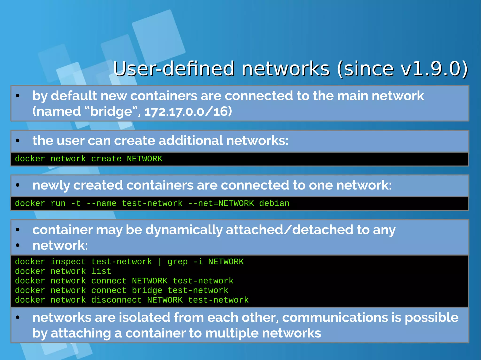 User-defined networks (since v1.9.0)User-defined networks (since v1.9.0) ● by default new containers are connected to the main network (named “bridge”, 172.17.0.0/16) ● the user can create additional networks: docker network create NETWORK ● newly created containers are connected to one network: docker run -t --name test-network --net=NETWORK debian ● container may be dynamically attached/detached to any ● network: docker inspect test-network | grep -i NETWORK docker network list docker network connect NETWORK test-network docker network connect bridge test-network docker network disconnect NETWORK test-network ● networks are isolated from each other, communications is possible by attaching a container to multiple networks 