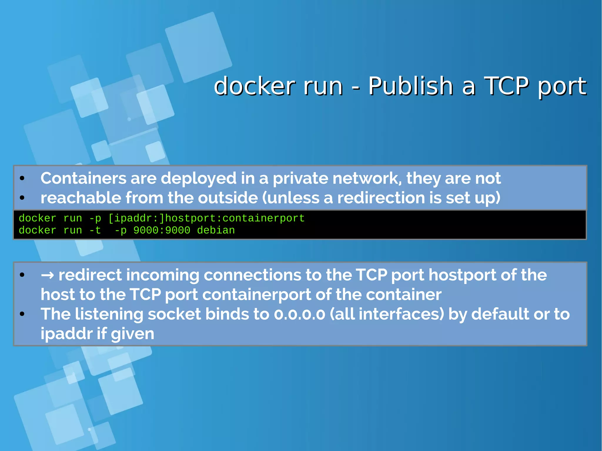 docker run - Publish a TCP portdocker run - Publish a TCP port ● Containers are deployed in a private network, they are not ● reachable from the outside (unless a redirection is set up) docker run -p [ipaddr:]hostport:containerport docker run -t -p 9000:9000 debian ● → redirect incoming connections to the TCP port hostport of the host to the TCP port containerport of the container ● The listening socket binds to 0.0.0.0 (all interfaces) by default or to ipaddr if given 