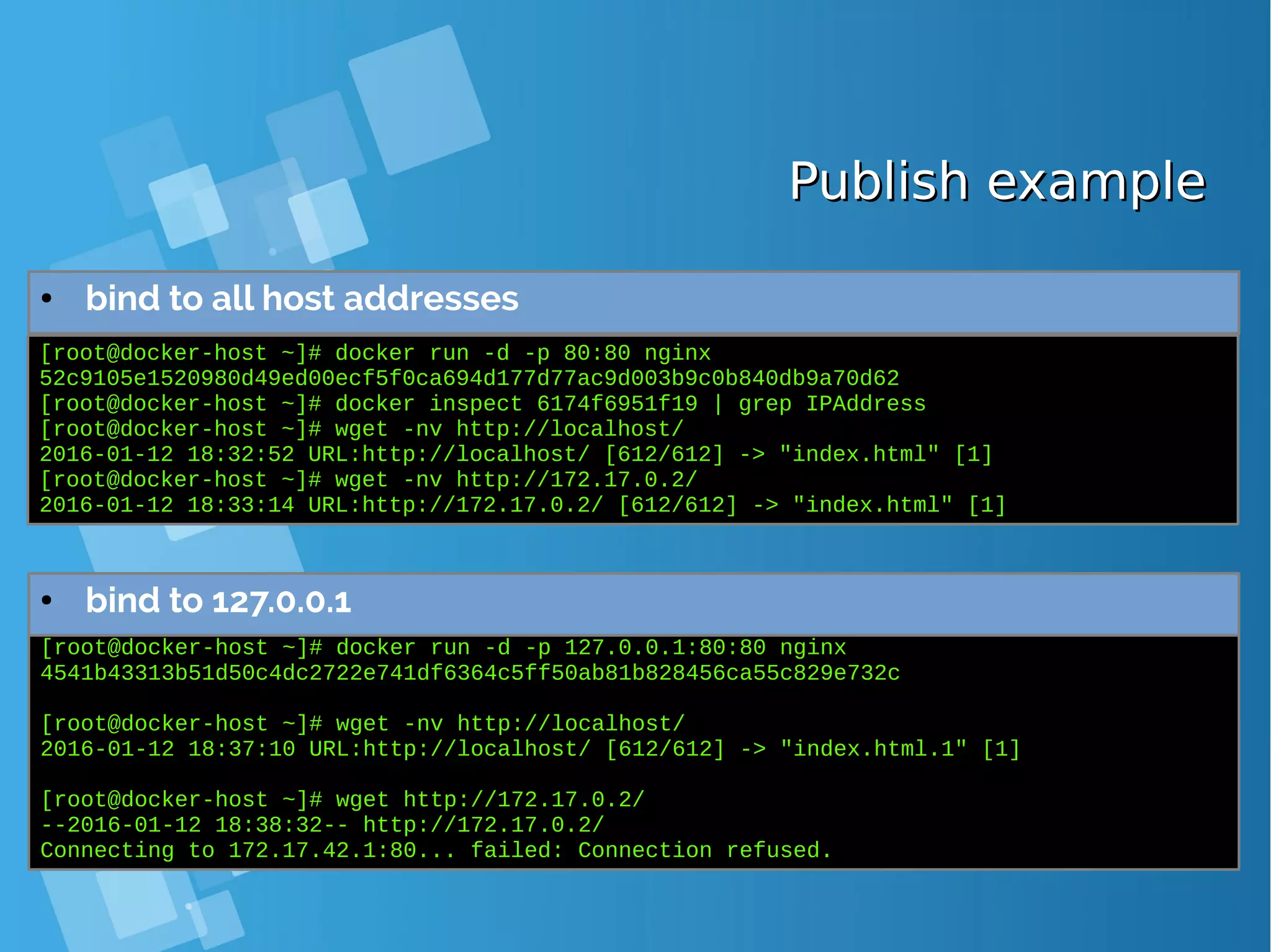 Publish examplePublish example ● bind to all host addresses [root@docker-host ~]# docker run -d -p 80:80 nginx 52c9105e1520980d49ed00ecf5f0ca694d177d77ac9d003b9c0b840db9a70d62 [root@docker-host ~]# docker inspect 6174f6951f19 | grep IPAddress [root@docker-host ~]# wget -nv http://localhost/ 2016-01-12 18:32:52 URL:http://localhost/ [612/612] -> "index.html" [1] [root@docker-host ~]# wget -nv http://172.17.0.2/ 2016-01-12 18:33:14 URL:http://172.17.0.2/ [612/612] -> "index.html" [1] [root@docker-host ~]# docker run -d -p 127.0.0.1:80:80 nginx 4541b43313b51d50c4dc2722e741df6364c5ff50ab81b828456ca55c829e732c [root@docker-host ~]# wget -nv http://localhost/ 2016-01-12 18:37:10 URL:http://localhost/ [612/612] -> "index.html.1" [1] [root@docker-host ~]# wget http://172.17.0.2/ --2016-01-12 18:38:32-- http://172.17.0.2/ Connecting to 172.17.42.1:80... failed: Connection refused. ● bind to 127.0.0.1 