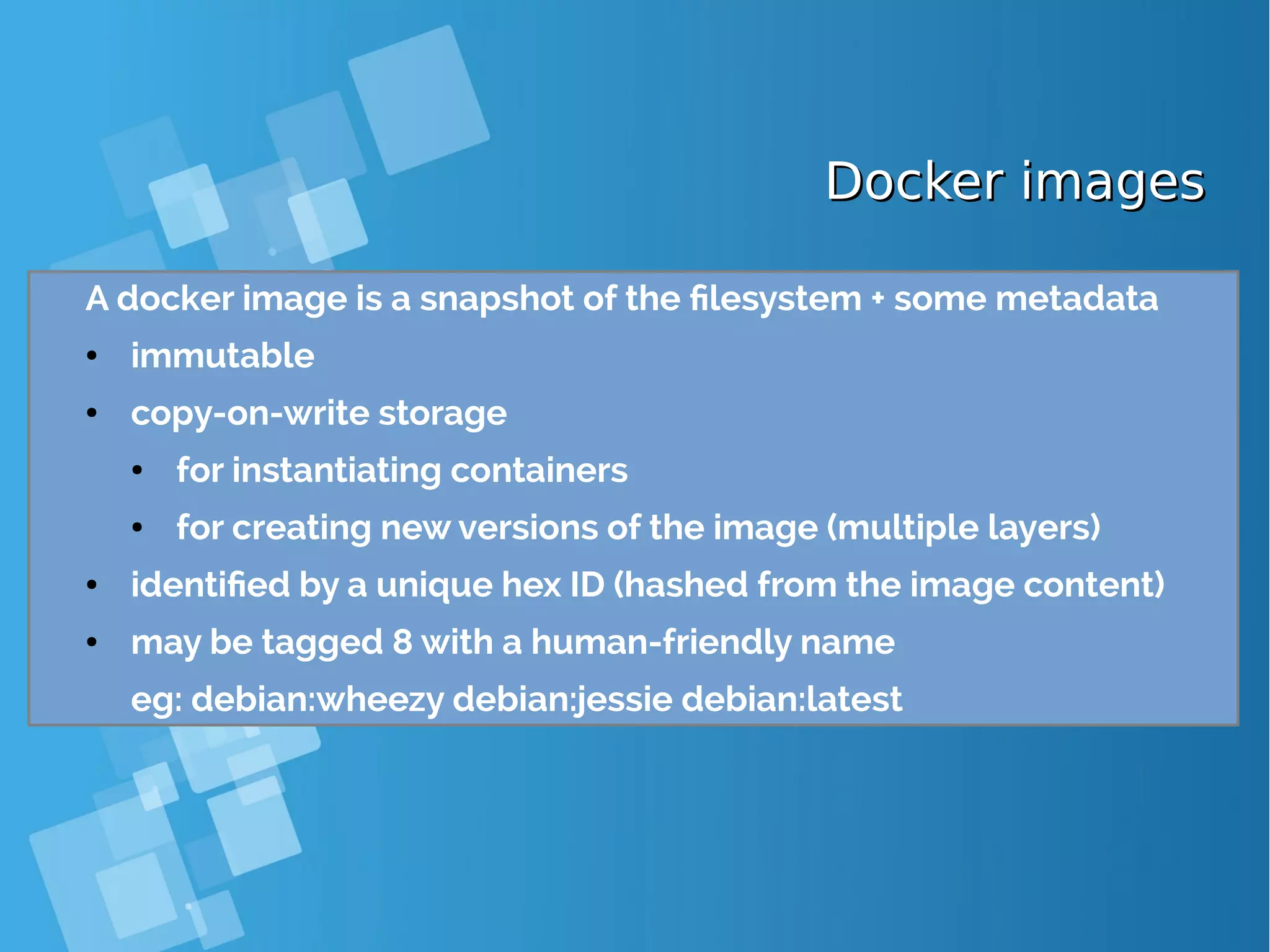 Docker imagesDocker images A docker image is a snapshot of the filesystem + some metadata ● immutable ● copy-on-write storage ● for instantiating containers ● for creating new versions of the image (multiple layers) ● identified by a unique hex ID (hashed from the image content) ● may be tagged 8 with a human-friendly name eg: debian:wheezy debian:jessie debian:latest 