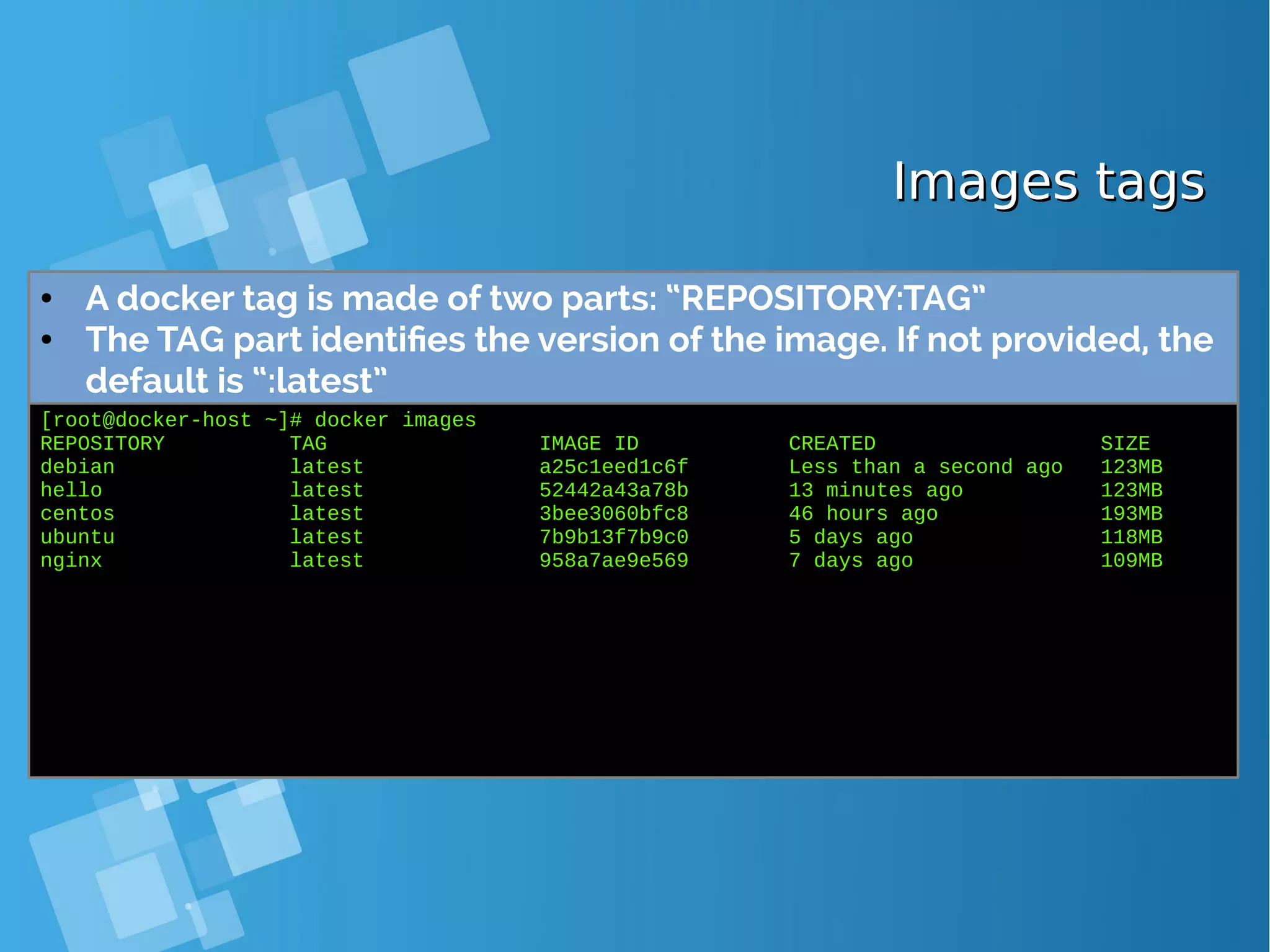 Images tagsImages tags ● A docker tag is made of two parts: “REPOSITORY:TAG” ● The TAG part identifies the version of the image. If not provided, the default is “:latest” [root@docker-host ~]# docker images REPOSITORY TAG IMAGE ID CREATED SIZE debian latest a25c1eed1c6f Less than a second ago 123MB hello latest 52442a43a78b 13 minutes ago 123MB centos latest 3bee3060bfc8 46 hours ago 193MB ubuntu latest 7b9b13f7b9c0 5 days ago 118MB nginx latest 958a7ae9e569 7 days ago 109MB 