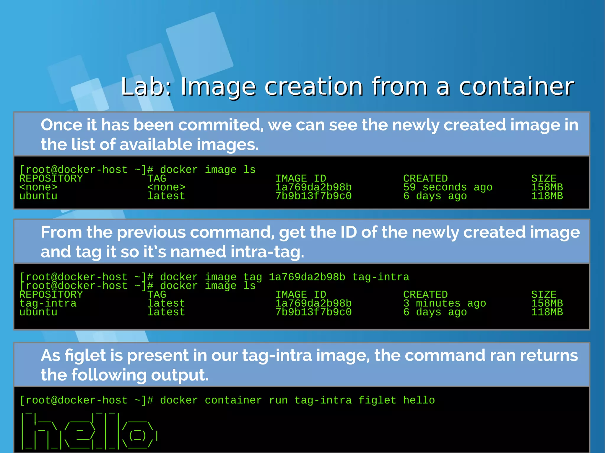 Lab: Image creation from a containerLab: Image creation from a container Once it has been commited, we can see the newly created image in the list of available images. [root@docker-host ~]# docker image ls REPOSITORY TAG IMAGE ID CREATED SIZE <none> <none> 1a769da2b98b 59 seconds ago 158MB ubuntu latest 7b9b13f7b9c0 6 days ago 118MB From the previous command, get the ID of the newly created image and tag it so it’s named intra-tag. [root@docker-host ~]# docker image tag 1a769da2b98b tag-intra [root@docker-host ~]# docker image ls REPOSITORY TAG IMAGE ID CREATED SIZE tag-intra latest 1a769da2b98b 3 minutes ago 158MB ubuntu latest 7b9b13f7b9c0 6 days ago 118MB As figlet is present in our tag-intra image, the command ran returns the following output. [root@docker-host ~]# docker container run tag-intra figlet hello _ _ _ | |__ ___| | | ___ | '_ / _ | |/ _ | | | | __/ | | (_) | |_| |_|___|_|_|___/ 