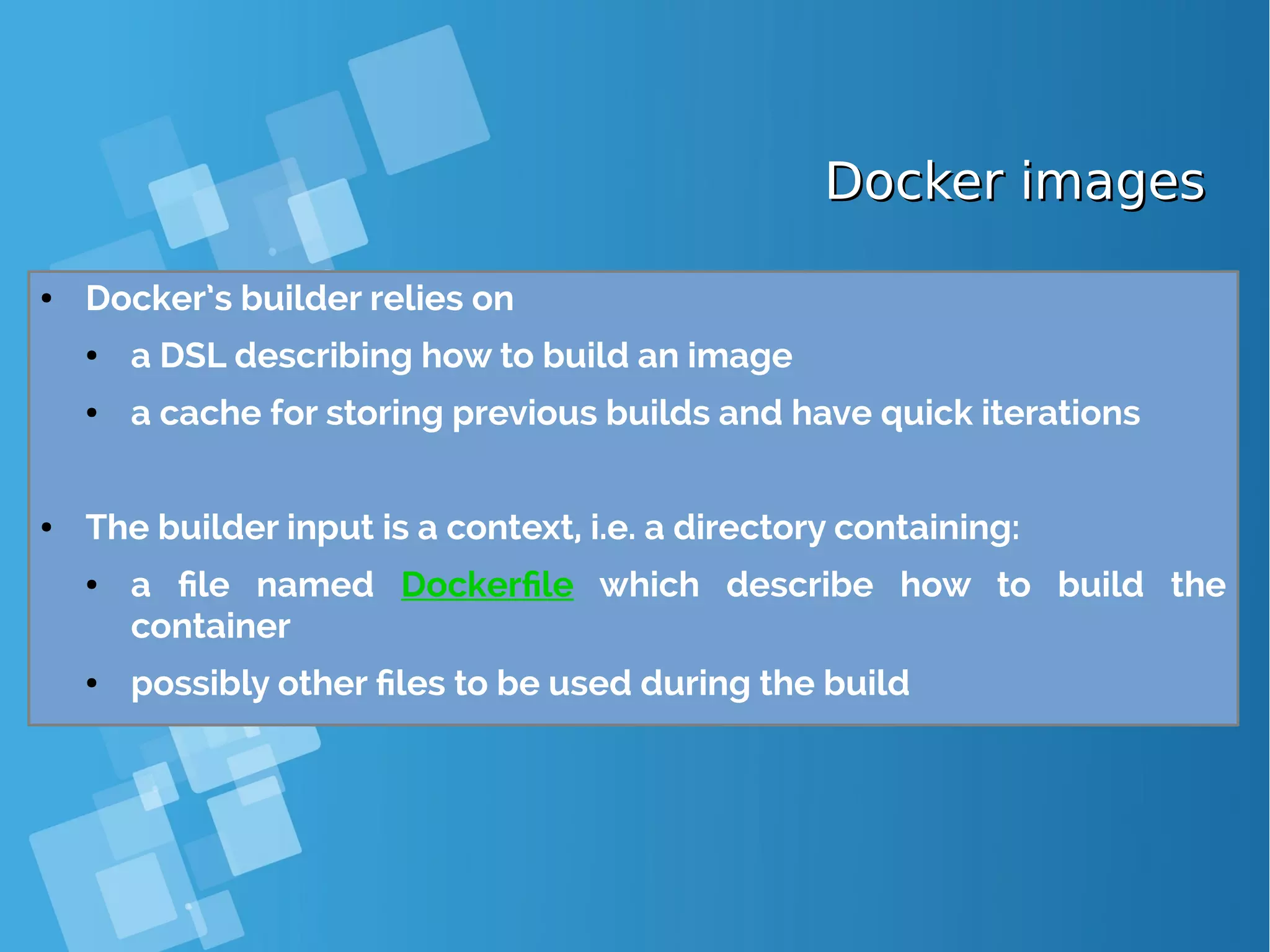 Docker imagesDocker images ● Docker’s builder relies on ● a DSL describing how to build an image ● a cache for storing previous builds and have quick iterations ● The builder input is a context, i.e. a directory containing: ● a file named Dockerfile which describe how to build the container ● possibly other files to be used during the build 