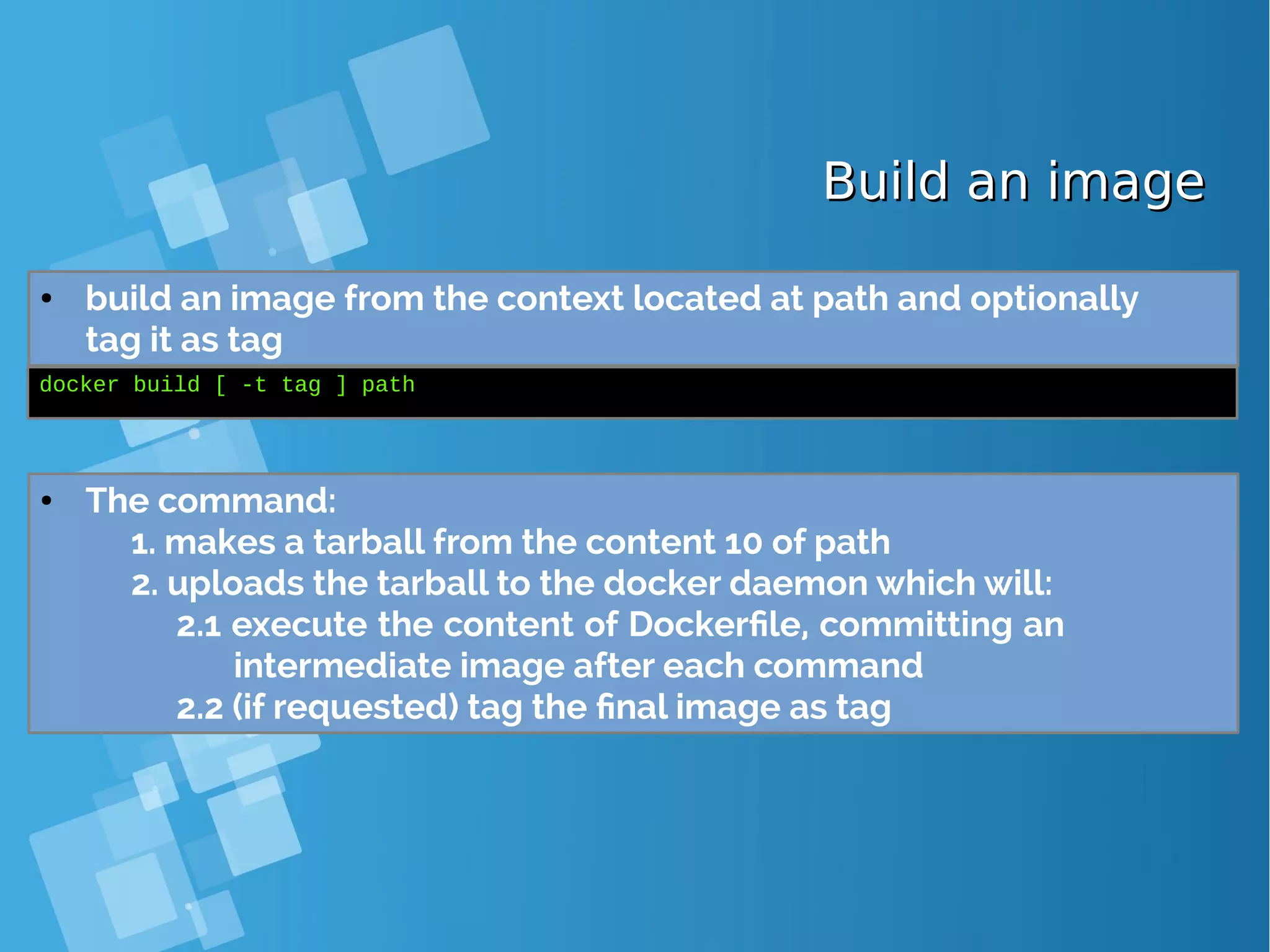 Build an imageBuild an image ● build an image from the context located at path and optionally tag it as tag docker build [ -t tag ] path ● The command: 1. makes a tarball from the content 10 of path 2. uploads the tarball to the docker daemon which will: 2.1 execute the content of Dockerfile, committing an intermediate image after each command 2.2 (if requested) tag the final image as tag 