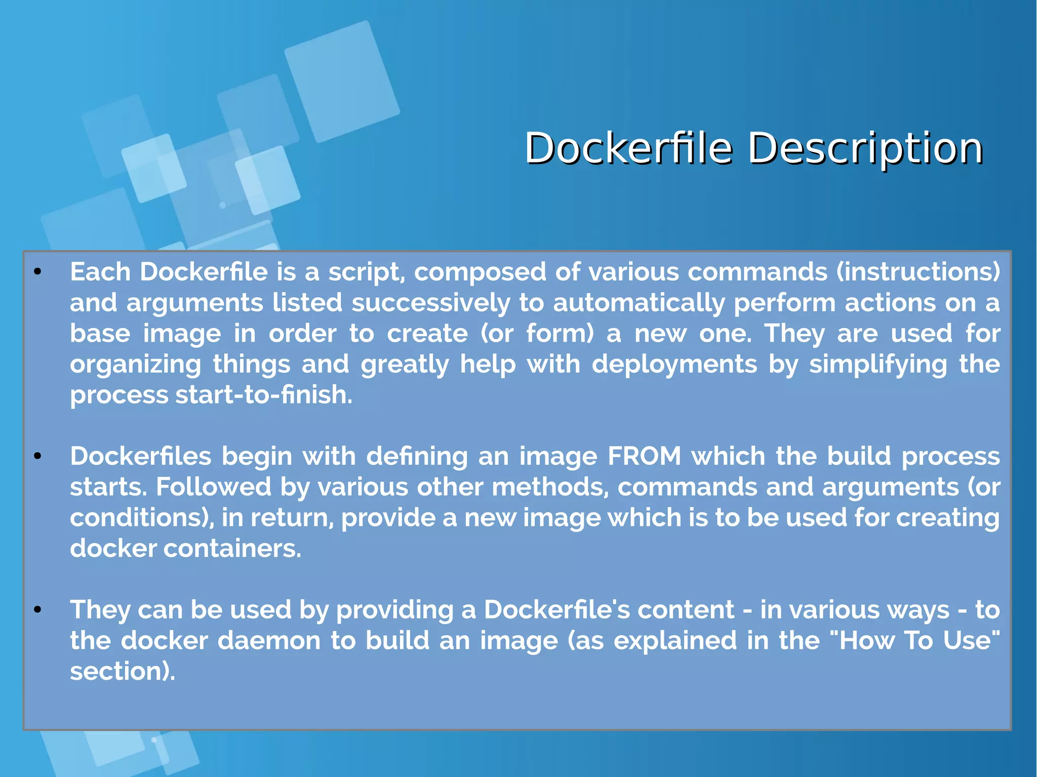 Dockerfile DescriptionDockerfile Description ● Each Dockerfile is a script, composed of various commands (instructions) and arguments listed successively to automatically perform actions on a base image in order to create (or form) a new one. They are used for organizing things and greatly help with deployments by simplifying the process start-to-finish. ● Dockerfiles begin with defining an image FROM which the build process starts. Followed by various other methods, commands and arguments (or conditions), in return, provide a new image which is to be used for creating docker containers. ● They can be used by providing a Dockerfile's content - in various ways - to the docker daemon to build an image (as explained in the "How To Use" section). 