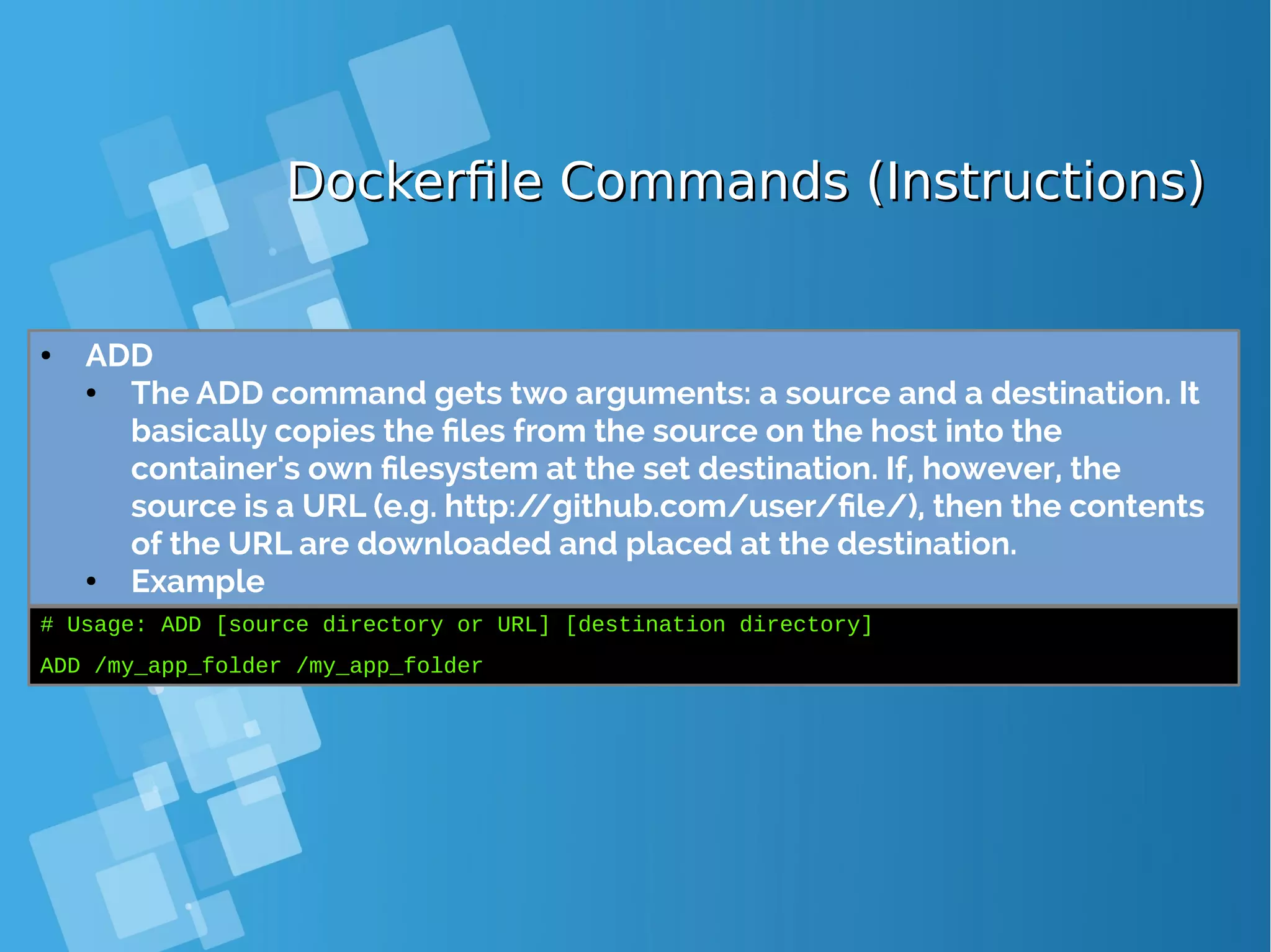 Dockerfile Commands (Instructions)Dockerfile Commands (Instructions) ● ADD ● The ADD command gets two arguments: a source and a destination. It basically copies the files from the source on the host into the container's own filesystem at the set destination. If, however, the source is a URL (e.g. http://github.com/user/file/), then the contents of the URL are downloaded and placed at the destination. ● Example # Usage: ADD [source directory or URL] [destination directory] ADD /my_app_folder /my_app_folder 