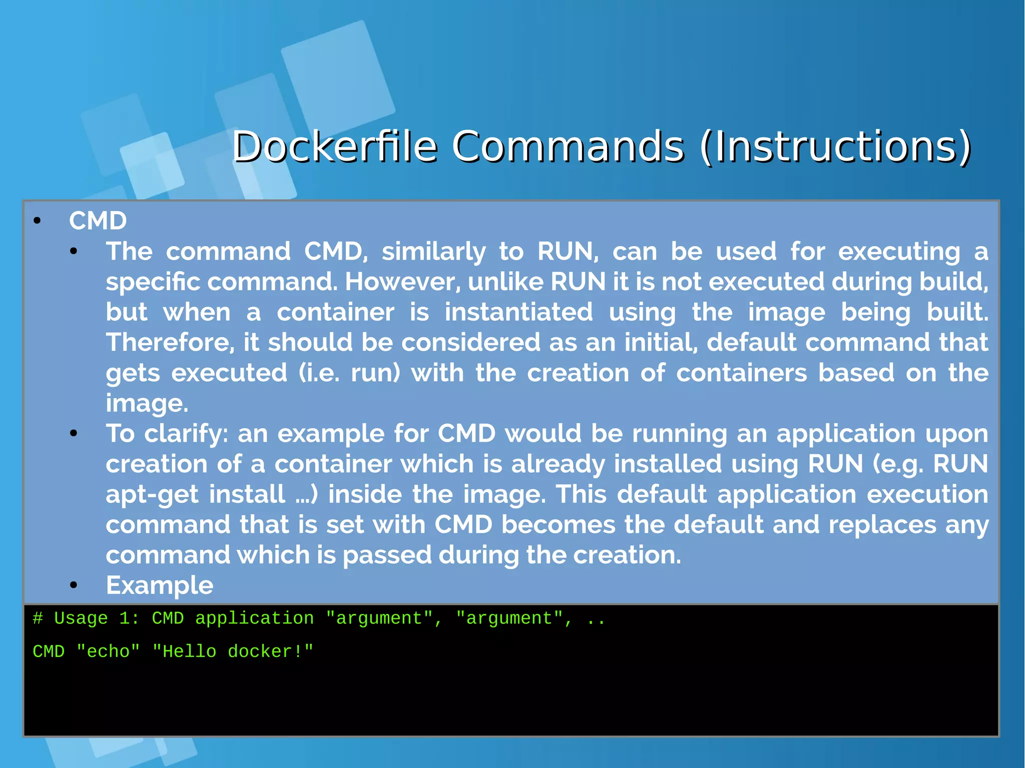 Dockerfile Commands (Instructions)Dockerfile Commands (Instructions) ● CMD ● The command CMD, similarly to RUN, can be used for executing a specific command. However, unlike RUN it is not executed during build, but when a container is instantiated using the image being built. Therefore, it should be considered as an initial, default command that gets executed (i.e. run) with the creation of containers based on the image. ● To clarify: an example for CMD would be running an application upon creation of a container which is already installed using RUN (e.g. RUN apt-get install …) inside the image. This default application execution command that is set with CMD becomes the default and replaces any command which is passed during the creation. ● Example # Usage 1: CMD application "argument", "argument", .. CMD "echo" "Hello docker!" 