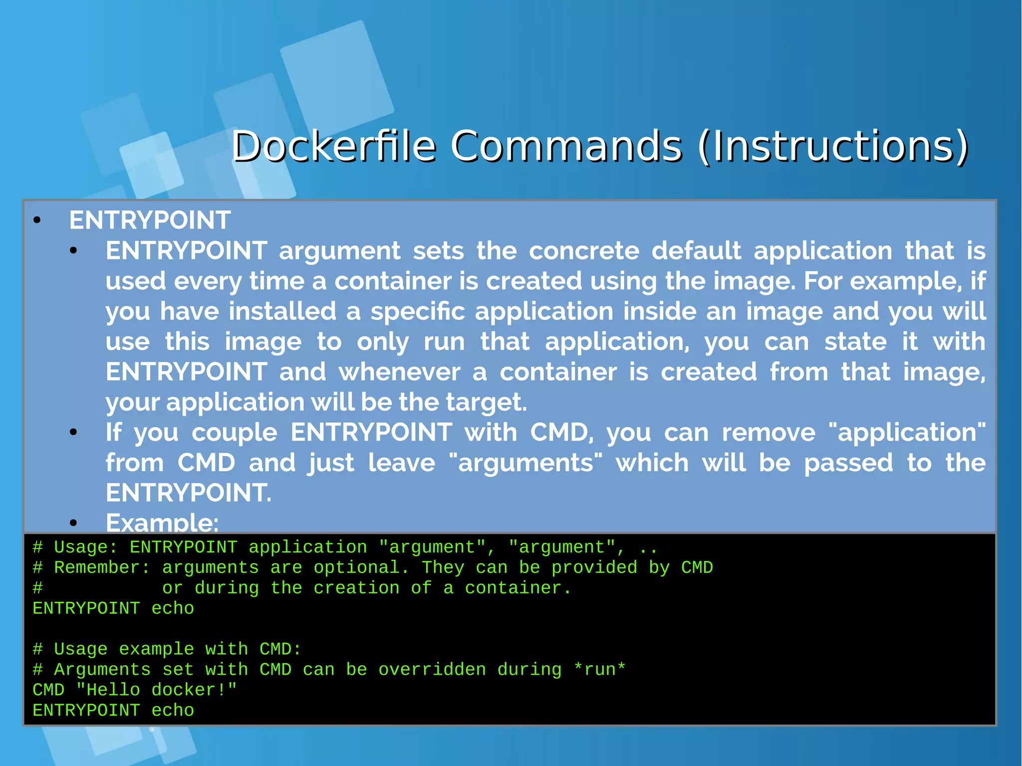 Dockerfile Commands (Instructions)Dockerfile Commands (Instructions) ● ENTRYPOINT ● ENTRYPOINT argument sets the concrete default application that is used every time a container is created using the image. For example, if you have installed a specific application inside an image and you will use this image to only run that application, you can state it with ENTRYPOINT and whenever a container is created from that image, your application will be the target. ● If you couple ENTRYPOINT with CMD, you can remove "application" from CMD and just leave "arguments" which will be passed to the ENTRYPOINT. ● Example: # Usage: ENTRYPOINT application "argument", "argument", .. # Remember: arguments are optional. They can be provided by CMD # or during the creation of a container. ENTRYPOINT echo # Usage example with CMD: # Arguments set with CMD can be overridden during *run* CMD "Hello docker!" ENTRYPOINT echo 