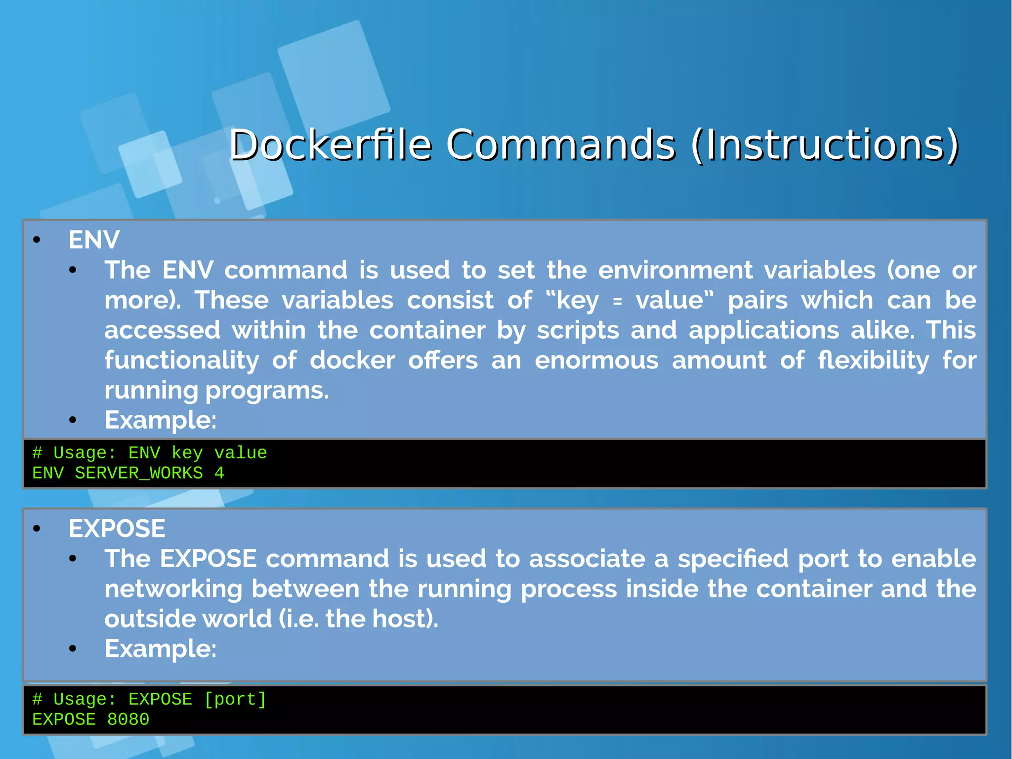Dockerfile Commands (Instructions)Dockerfile Commands (Instructions) ● ENV ● The ENV command is used to set the environment variables (one or more). These variables consist of “key = value” pairs which can be accessed within the container by scripts and applications alike. This functionality of docker offers an enormous amount of flexibility for running programs. ● Example: # Usage: ENV key value ENV SERVER_WORKS 4 ● EXPOSE ● The EXPOSE command is used to associate a specified port to enable networking between the running process inside the container and the outside world (i.e. the host). ● Example: # Usage: EXPOSE [port] EXPOSE 8080 