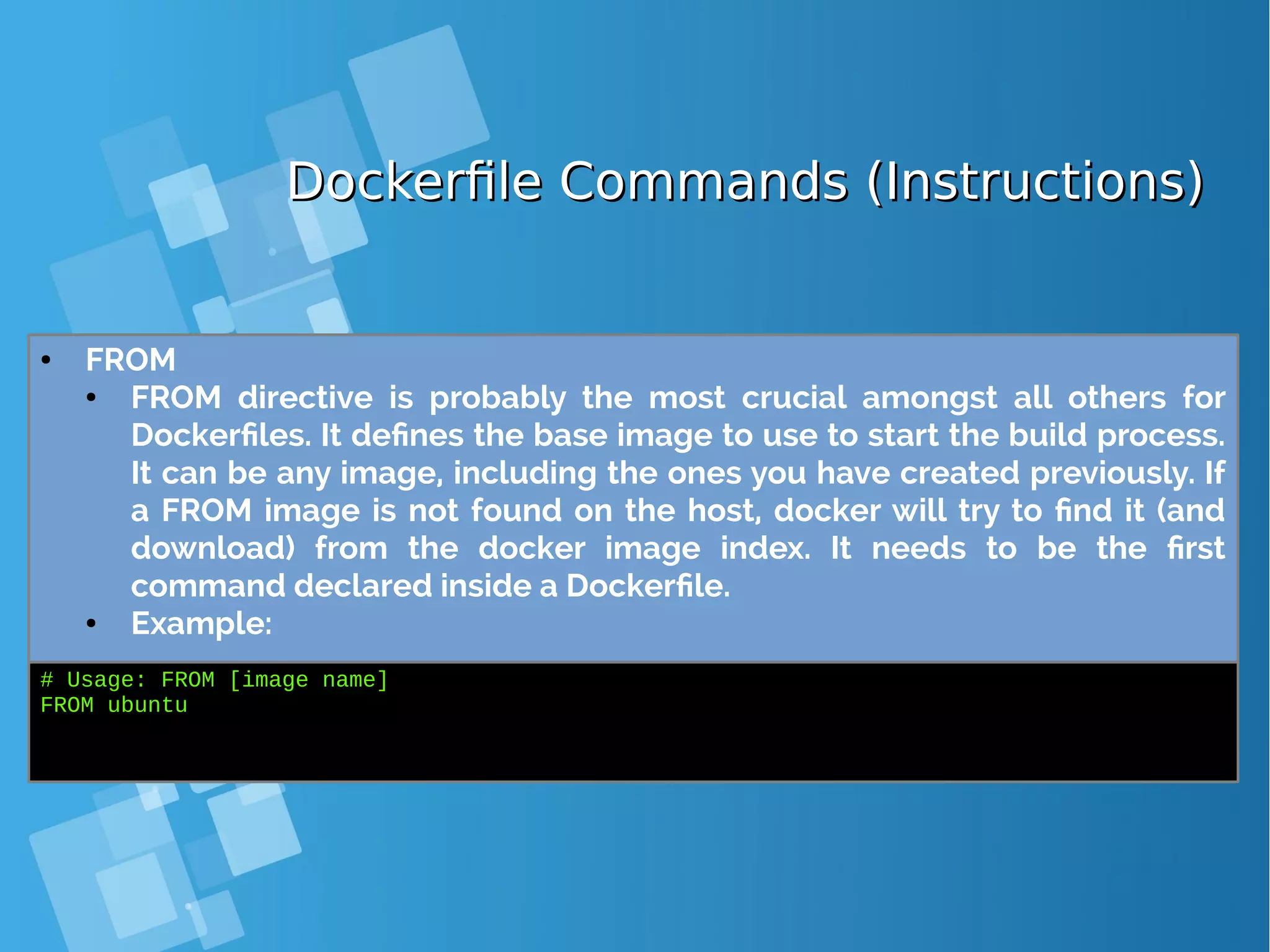 Dockerfile Commands (Instructions)Dockerfile Commands (Instructions) ● FROM ● FROM directive is probably the most crucial amongst all others for Dockerfiles. It defines the base image to use to start the build process. It can be any image, including the ones you have created previously. If a FROM image is not found on the host, docker will try to find it (and download) from the docker image index. It needs to be the first command declared inside a Dockerfile. ● Example: # Usage: FROM [image name] FROM ubuntu 