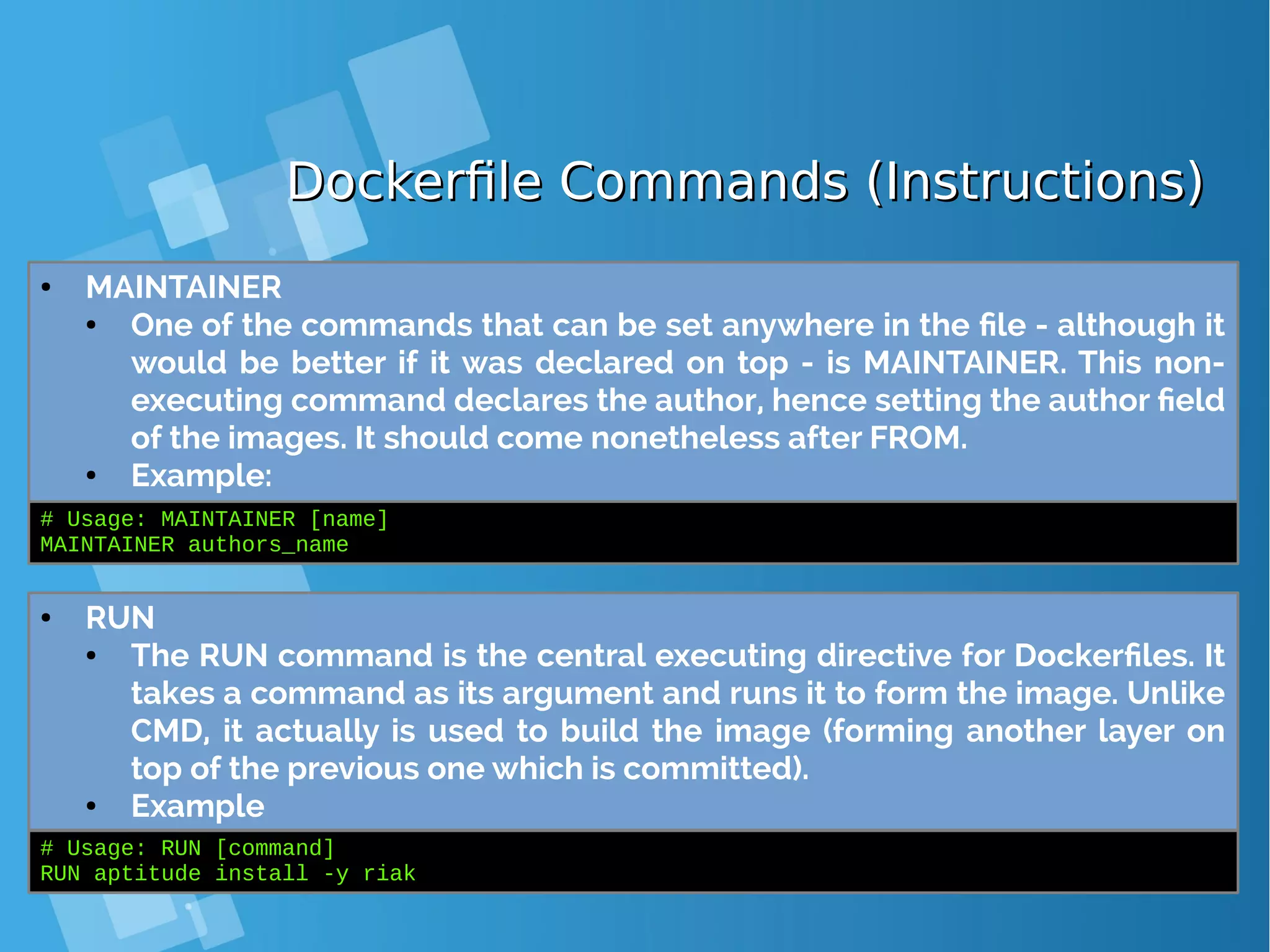 Dockerfile Commands (Instructions)Dockerfile Commands (Instructions) ● MAINTAINER ● One of the commands that can be set anywhere in the file - although it would be better if it was declared on top - is MAINTAINER. This non- executing command declares the author, hence setting the author field of the images. It should come nonetheless after FROM. ● Example: # Usage: MAINTAINER [name] MAINTAINER authors_name ● RUN ● The RUN command is the central executing directive for Dockerfiles. It takes a command as its argument and runs it to form the image. Unlike CMD, it actually is used to build the image (forming another layer on top of the previous one which is committed). ● Example # Usage: RUN [command] RUN aptitude install -y riak 