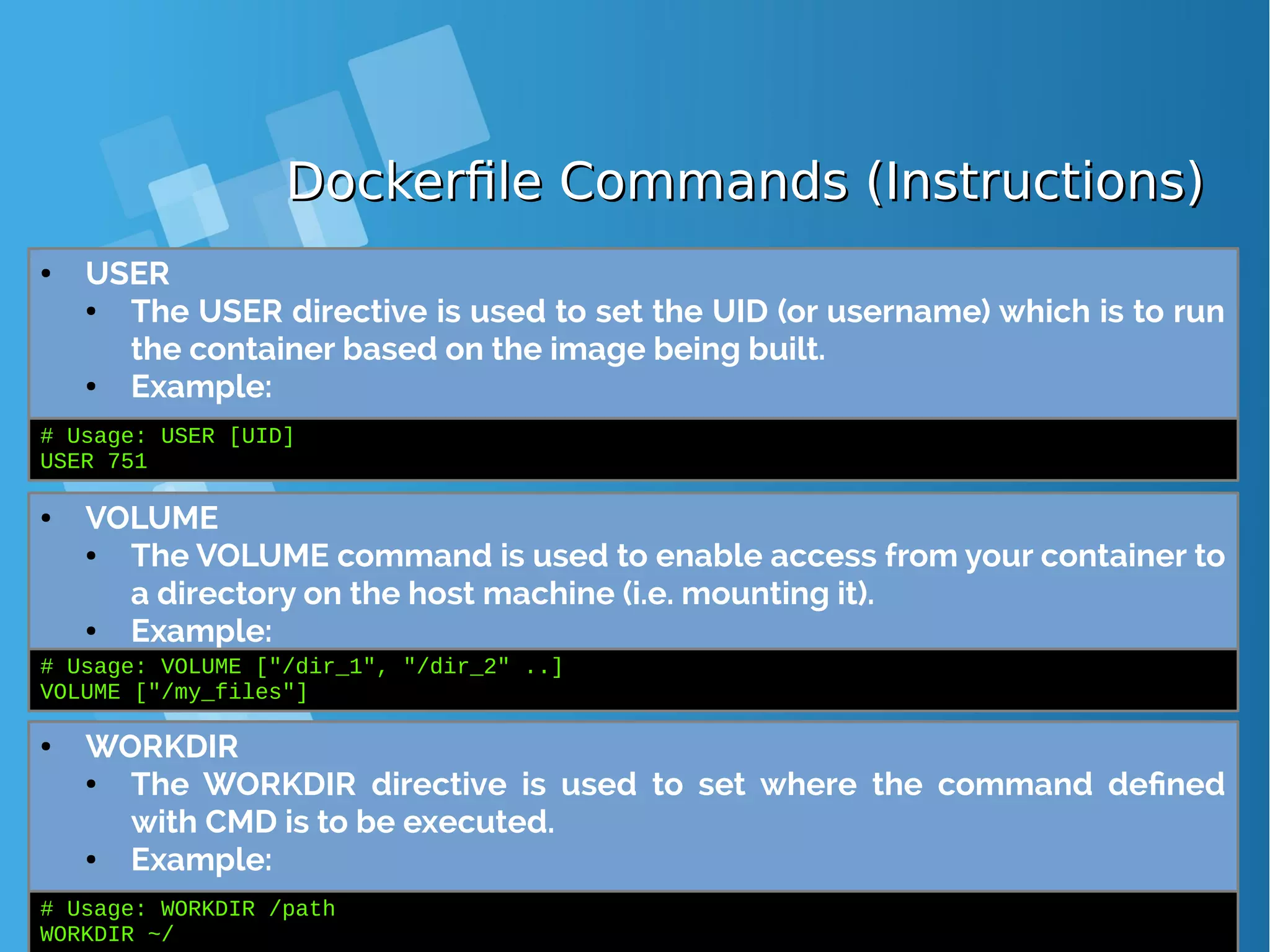 Dockerfile Commands (Instructions)Dockerfile Commands (Instructions) ● USER ● The USER directive is used to set the UID (or username) which is to run the container based on the image being built. ● Example: # Usage: USER [UID] USER 751 ● VOLUME ● The VOLUME command is used to enable access from your container to a directory on the host machine (i.e. mounting it). ● Example: # Usage: VOLUME ["/dir_1", "/dir_2" ..] VOLUME ["/my_files"] ● WORKDIR ● The WORKDIR directive is used to set where the command defined with CMD is to be executed. ● Example: # Usage: WORKDIR /path WORKDIR ~/ 