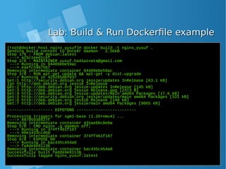 Lab: Build & Run Dockerfile exampleLab: Build & Run Dockerfile example
[root@docker-host nginx_yusuf]# docker build -t nginx_yusuf .
Sending build context to Docker daemon 2.56kB
Step 1/6 : FROM debian:latest
---> a25c1eed1c6f
Step 2/6 : MAINTAINER yusuf.hadiwinata@gmail.com
---> Running in 94409ebe59ac
---> eaefc54975b7
Removing intermediate container 94409ebe59ac
Step 3/6 : RUN apt-get update && apt-get -y dist-upgrade
---> Running in 425285dbf037
Get:1 http://security.debian.org jessie/updates InRelease [63.1 kB]
Ign http://deb.debian.org jessie InRelease
Get:2 http://deb.debian.org jessie-updates InRelease [145 kB]
Get:3 http://deb.debian.org jessie Release.gpg [2373 B]
Get:4 http://deb.debian.org jessie-updates/main amd64 Packages [17.6 kB]
Get:5 http://security.debian.org jessie/updates/main amd64 Packages [521 kB]
Get:6 http://deb.debian.org jessie Release [148 kB]
Get:7 http://deb.debian.org jessie/main amd64 Packages [9065 kB]
------------------- DIPOTONG -------------------------
Processing triggers for sgml-base (1.26+nmu4) ...
---> 88795938427f
Removing intermediate container 431ae6bc8e0a
Step 5/6 : CMD nginx -g daemon off;
---> Running in 374ff461f187
---> 08e1433ccd68
Removing intermediate container 374ff461f187
Step 6/6 : EXPOSE 80
---> Running in bac435c454a8
---> fa8de9e81136
Removing intermediate container bac435c454a8
Successfully built fa8de9e81136
Successfully tagged nginx_yusuf:latest
 