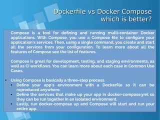 Dockerfile vs Docker ComposeDockerfile vs Docker Compose
which is better?which is better?
Compose is a tool for defining and running multi-container Docker
applications. With Compose, you use a Compose file to configure your
application’s services. Then, using a single command, you create and start
all the services from your configuration. To learn more about all the
features of Compose see the list of features.
Compose is great for development, testing, and staging environments, as
well as CI workflows. You can learn more about each case in Common Use
Cases.
● Using Compose is basically a three-step process.
● Define your app’s environment with a Dockerfile so it can be
reproduced anywhere.
● Define the services that make up your app in docker-compose.yml so
they can be run together in an isolated environment.
● Lastly, run docker-compose up and Compose will start and run your
entire app.
 