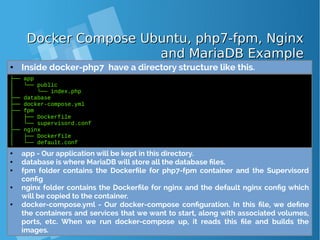 Docker Compose Ubuntu, php7-fpm, NginxDocker Compose Ubuntu, php7-fpm, Nginx
and MariaDB Exampleand MariaDB Example
● Inside docker-php7 have a directory structure like this.
├── app
│ └── public
│ └── index.php
├── database
├── docker-compose.yml
├── fpm
│ ├── Dockerfile
│ └── supervisord.conf
├── nginx
│ ├── Dockerfile
│ └── default.conf
● app - Our application will be kept in this directory.
● database is where MariaDB will store all the database files.
● fpm folder contains the Dockerfile for php7-fpm container and the Supervisord
config
● nginx folder contains the Dockerfile for nginx and the default nginx config which
will be copied to the container.
● docker-compose.yml - Our docker-compose configuration. In this file, we define
the containers and services that we want to start, along with associated volumes,
ports, etc. When we run docker-compose up, it reads this file and builds the
images.
 
