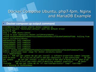 Docker Compose Ubuntu, php7-fpm, NginxDocker Compose Ubuntu, php7-fpm, Nginx
and MariaDB Exampleand MariaDB Example
● Docker compose up output command
[root@docker-host docker-php7]# docker-compose up
Creating network "dockerphp7_default" with the default driver
Building fpm
Step 1 : FROM ubuntu:latest
Trying to pull repository docker.io/library/ubuntu ...
sha256:ea1d854d38be82f54d39efe2c67000bed1b03348bcc2f3dc094f260855dff368: Pulling from
docker.io/library/ubuntu
bd97b43c27e3: Pull complete
6960dc1aba18: Pull complete
2b61829b0db5: Pull complete
1f88dc826b14: Pull complete
73b3859b1e43: Pull complete
Digest: sha256:ea1d854d38be82f54d39efe2c67000bed1b03348bcc2f3dc094f260855dff368
Status: Downloaded newer image for docker.io/ubuntu:latest
---> 7b9b13f7b9c0
Step 2 : RUN apt-get update && apt-get install -y software-properties-common language-
pack-en-base && LC_ALL=en_US.UTF-8 add-apt-repository -y ppa:ondrej/php && apt-
get update && apt-get install -y php7.0 php7.0-fpm php7.0-mysql mcrypt php7.0-gd
curl php7.0-curl php-redis php7.0-mbstring sendmail supervisor && mkdir
/run/php && apt-get clean && rm -rf /var/lib/apt/lists/* /tmp/* /var/tmp/*
---> Running in 812423cbbeac
 