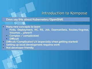 Introduction to KomposeIntroduction to Kompose
Devs say this about Kubernetes/OpenShift
● Many new concepts to learn
● Pods, Deployment, RC, RS, Job, DaemonSets, Routes/Ingress,
Volumes ... phew!!!
● Complex / complicated
● Difficult
● Difficult/Complicated UX (especially when getting started)
● Setting up local development requires work
● Not developer friendly
 