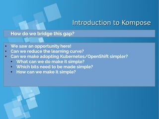 Introduction to KomposeIntroduction to Kompose
How do we bridge this gap?
● We saw an opportunity here!
● Can we reduce the learning curve?
● Can we make adopting Kubernetes/OpenShift simpler?
● What can we do make it simple?
● Which bits need to be made simple?
● How can we make it simple?
 