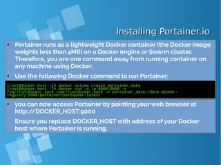 Installing Portainer.ioInstalling Portainer.io
● Portainer runs as a lightweight Docker container (the Docker image
weights less than 4MB) on a Docker engine or Swarm cluster.
Therefore, you are one command away from running container on
any machine using Docker.
● Use the following Docker command to run Portainer:
[root@docker-host ~]# docker volume create portainer_data
[root@docker-host ~]# docker run -d -p 9000:9000 -v
/var/run/docker.sock:/var/run/docker.sock -v portainer_data:/data docker-
registry:5000/portainer/portainer:latest
● you can now access Portainer by pointing your web browser at
http://DOCKER_HOST:9000
Ensure you replace DOCKER_HOST with address of your Docker
host where Portainer is running.
 