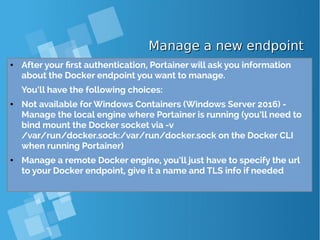 Manage a new endpointManage a new endpoint
● After your first authentication, Portainer will ask you information
about the Docker endpoint you want to manage.
You’ll have the following choices:
● Not available for Windows Containers (Windows Server 2016) -
Manage the local engine where Portainer is running (you’ll need to
bind mount the Docker socket via -v
/var/run/docker.sock:/var/run/docker.sock on the Docker CLI
when running Portainer)
● Manage a remote Docker engine, you’ll just have to specify the url
to your Docker endpoint, give it a name and TLS info if needed
 