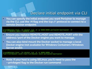 Declare initial endpoint via CLIDeclare initial endpoint via CLI
● You can specify the initial endpoint you want Portainer to manage
via the CLI, use the -H flag and the tcp:// protocol to connect to a
remote Docker endpoint:
[root@docker-host ~]# docker run -d -p 9000:9000 portainer/portainer -H
tcp://<REMOTE_HOST>:<REMOTE_PORT>
● Ensure you replace REMOTE_HOST and REMOTE_PORT with the
address/port of the Docker engine you want to manage.
● You can also bind mount the Docker socket to manage a local
Docker engine (not available for Windows Containers (Windows
Server 2016)):
[root@docker-host ~]# docker run -d -p 9000:9000 -v
/var/run/docker.sock:/var/run/docker.sock portainer/portainer
● Note: If your host is using SELinux, you’ll need to pass the
--privileged flag to the Docker run command:
 