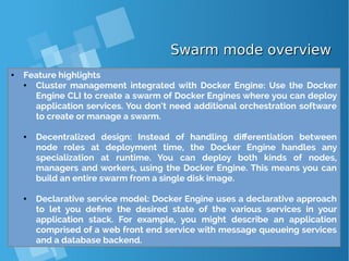 Swarm mode overviewSwarm mode overview
● Feature highlights
● Cluster management integrated with Docker Engine: Use the Docker
Engine CLI to create a swarm of Docker Engines where you can deploy
application services. You don’t need additional orchestration software
to create or manage a swarm.
● Decentralized design: Instead of handling differentiation between
node roles at deployment time, the Docker Engine handles any
specialization at runtime. You can deploy both kinds of nodes,
managers and workers, using the Docker Engine. This means you can
build an entire swarm from a single disk image.
● Declarative service model: Docker Engine uses a declarative approach
to let you define the desired state of the various services in your
application stack. For example, you might describe an application
comprised of a web front end service with message queueing services
and a database backend.
 
