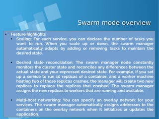 Swarm mode overviewSwarm mode overview
● Feature highlights
● Scaling: For each service, you can declare the number of tasks you
want to run. When you scale up or down, the swarm manager
automatically adapts by adding or removing tasks to maintain the
desired state.
● Desired state reconciliation: The swarm manager node constantly
monitors the cluster state and reconciles any differences between the
actual state and your expressed desired state. For example, if you set
up a service to run 10 replicas of a container, and a worker machine
hosting two of those replicas crashes, the manager will create two new
replicas to replace the replicas that crashed. The swarm manager
assigns the new replicas to workers that are running and available.
● Multi-host networking: You can specify an overlay network for your
services. The swarm manager automatically assigns addresses to the
containers on the overlay network when it initializes or updates the
application.
 