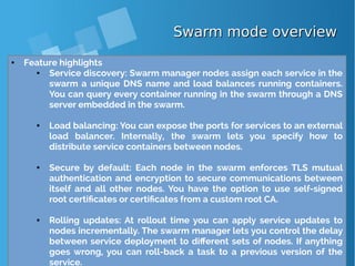 Swarm mode overviewSwarm mode overview
● Feature highlights
● Service discovery: Swarm manager nodes assign each service in the
swarm a unique DNS name and load balances running containers.
You can query every container running in the swarm through a DNS
server embedded in the swarm.
● Load balancing: You can expose the ports for services to an external
load balancer. Internally, the swarm lets you specify how to
distribute service containers between nodes.
● Secure by default: Each node in the swarm enforces TLS mutual
authentication and encryption to secure communications between
itself and all other nodes. You have the option to use self-signed
root certificates or certificates from a custom root CA.
● Rolling updates: At rollout time you can apply service updates to
nodes incrementally. The swarm manager lets you control the delay
between service deployment to different sets of nodes. If anything
goes wrong, you can roll-back a task to a previous version of the
service.
 
