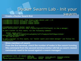 [root@docker-host]# curl -fsSL https://get.docker.com/ | sh
[root@docker-host]# systemctl start docker
[root@docker-host]# systemctl status docker
[root@docker-host]# systemctl enable docker
[root@docker-host]# docker swarm init
Swarm initialized: current node (73yn8s77g2xz3277f137hye41) is now a manager.
To add a worker to this swarm, run the following command:
docker swarm join 
--token SWMTKN-1-0xg56f2v9tvy0lg9d4j7xbf7cf1mg8ylm7d19f39gqvc41d1yk-
0trhxa6skixvif1o6pultvcp3 
10.7.60.26:2377
To add a manager to this swarm, run 'docker swarm join-token manager' and follow the
instructions.
● Create a Docker Swarm first
[root@docker-host ~]# docker node ls
ID HOSTNAME STATUS AVAILABILITY MANAGER STATUS
73yn8s77g2xz3277f137hye41 * docker-host Ready Active Leader
● Show members of swarm
From the first terminal, check the number of nodes in the swarm (running
this command from the second terminal worker will fail as swarm related
commands need to be issued against a swarm manager).
Docker Swarm Lab - Init yourDocker Swarm Lab - Init your
swarmswarm
 