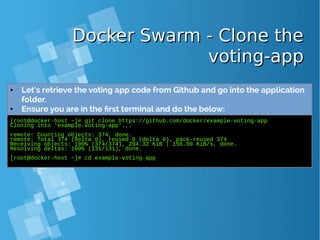 Docker Swarm - Clone theDocker Swarm - Clone the
voting-appvoting-app
[root@docker-host ~]# git clone https://github.com/docker/example-voting-app
Cloning into 'example-voting-app'...
remote: Counting objects: 374, done.
remote: Total 374 (delta 0), reused 0 (delta 0), pack-reused 374
Receiving objects: 100% (374/374), 204.32 KiB | 156.00 KiB/s, done.
Resolving deltas: 100% (131/131), done.
[root@docker-host ~]# cd example-voting-app
● Let’s retrieve the voting app code from Github and go into the application
folder.
● Ensure you are in the first terminal and do the below:
 