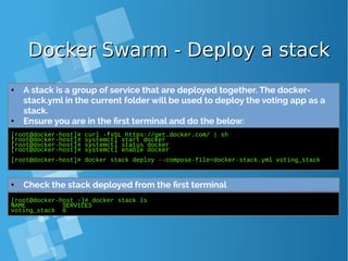 Docker Swarm - Deploy a stackDocker Swarm - Deploy a stack
[root@docker-host]# curl -fsSL https://get.docker.com/ | sh
[root@docker-host]# systemctl start docker
[root@docker-host]# systemctl status docker
[root@docker-host]# systemctl enable docker
[root@docker-host]# docker stack deploy --compose-file=docker-stack.yml voting_stack
● A stack is a group of service that are deployed together. The docker-
stack.yml in the current folder will be used to deploy the voting app as a
stack.
● Ensure you are in the first terminal and do the below:
[root@docker-host ~]# docker stack ls
NAME SERVICES
voting_stack 6
● Check the stack deployed from the first terminal
 